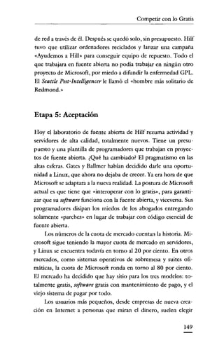 Competir con lo Gratis


de red a través de él. Después se quedó solo, sin presupuesto. Hilf
tuvo que utilizar ordenadores reciclados y lanzar una campaña
«Ayudemos a Hill» para conseguir equipo de repuesto. Todo el
que trabajara en fuente abierta no podia trabajar en ningún otro
proyecto de Microsoft, por miedo a difundir la enfermedad GPL.
El Seattle Post-Intelligencer le llamó el «hombre más solitario de
Redmond.»



Etapa 5: Aceptación

Hoy el laboratorio de fuente abierta de Hilf rezuma actividad y
servidores de alta calidad, totalmente nuevos. Tiene un presu-
puesto y una plantilla de programadores que trabajan en proyec-
tos de fuente abierta. ¿Qué ha cambiado? El pragmatismo en las
altas esferas. Gates y Ballmer habían decidido darle una oportu-
nidad a Linux, que ahora no dejaba de crecer. Ya era hora de que
Microsoft se adaptara a la nueva realidad. La postura de Microsoft
actual es que tiene que «interoperar con lo gratis», para garanti-
zar que su software funciona con la fuente abierta, y viceversa. Sus
programadores disipan los miedos de los abogados entregando
solamente «parches» en lugar de trabajar con código esencial de
fuente abierta.
    Los números de la cuota de mercado cuentan la historia. Mi-
crosoft sigue teniendo la mayor cuota de mercado en servidores,
y Línux se encuentra todavía en torno al 20 por ciento. En otros
mercados, como sistemas operativos de sobremesa y suites ofi-
máticas' la cuota de Microsoft ronda en torno al 80 por ciento.
El mercado ha decidido que hay sitio para los tres modelos: to-
talmente gratis, software gratis con mantenimiento de pago, y el
viejo sistema de pagar por todo.
    Los usuarios más pequeños, desde empresas de nueva crea-
ción en Internet a personas que miran el dinero, suelen elegir


                                                                149
 