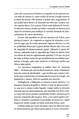 Competir con lo Gratis


coste real: unos pocos servidores se ocuparían de los primeros po-
cos míles de clientes (y, como resultó de hecho, Google mantuvo
la oferta de servício sólo durante el primer año, asegurándose de
que podía hacer frente a la demanda sin tener que comprar mu-
cho soporte físico). Por su parte, Yahoo tenía millones de clientes.
Si ofrecía lo mismo, tendría que haber comprado un almacén para
alojar los servídores para satisfacer la creciente demanda de alma-
cenamiento de correo electrónico.
     Cuanto más pensaban en ello los ejecutivos de Yahoo, peor
pintaba el asunto. ¿Se evaporarla su negocio de abonados a servi-
cios de pago, que les estaba aportando ingresos dírectos, no sólo
en publicidad, ahora que la gente podría obtener diez veces más
de capacidad de almacenamiento gratis? ¿Abusaría la gente del
sistema, utilizando toda la capacidad que Yahoo le ofrecía como
una forma de servício suplementario gratuito? Y lo que era peor
de todo, se daban cuenta de que probablemente no podrían equi-
pararse a Google, quien para mantener su liderazgo tendría que
ofrecer mástodavía.
     Los ejecutivos imaginaban el edíficio lleno de «spinning
disks» -la forma más cara de almacenamiento, desde el hardware
hasta los costes de electricidad-, que tendrían que comprar sola-
mente para contrarrestar el comunícado de prensa de Google. Era
deprimente e injusto. ¿Pero les quedaba otra elección?
     Garlinghouse y Nakayama se sentaron a hacer números. Las
pizarras se llenaron de gráficos. Estaba el coste de almacenamien-
to, que por lo menos estaba bajando. Luego estaba la demanda
esperada para ese almacenamiento, que mostraba una forma clási-
ca Long Tail: pocos usuarios consumirían mucho, mientras que la
mayoría consumiría sólo un poco. Pero, ¿con cuánta rapidez cam-
biaría la situación? ¿Cambiarla la costumbre de borrar los e-mails
después de leerlos cuando no había razón para borrar nada?
     También había que tomar decisiones sobre los díferentes tipos
de almacenamiento que Yahoo podía aplicar al correo electróníco:

                                                               153
 