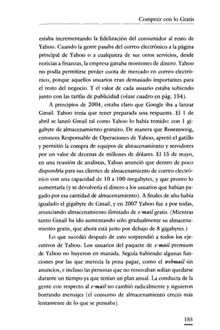 Competir con lo Gratis
                  ._-------.




esraba incrementando la fidelización del consumidor al resto de
Yahoo. Cuando la gente pasaba del correo electrónico a la página
principal de Yahoo o a cualquiera de sus otros servicios, desde
noticias a finanzas, la empresa ganaba montones de dinero. Yahoo
no podía permitirse perder cuota de mercado en correo electró-
nico, porque aquellos usuarios eran demasiado importantes para
el resto del negocio. Y el valor de cada usuario estaba subiendo
junto con las tarifas de publicidad (véase cuadro en pág. 154).
    A principios de 2004, estaba claro que Google iba a lanzar
Gmail. Yahoo tenía que tener preparada una respuesta. Elide
abril se lanzó Gmail tal como Yahoo lo había temido: con 1 gi-
gabyte de almacenamiento gratuito. De manera que Rosensweig,
entonces Responsable de Operaciones de Yahoo, apretó el gatillo
y permitió la compra de equipos de almacenamiento y servidores
por un valor de decenas de millones de dólares. El 15 de mayo,
en una reunión de analistas, Yahoo anunció que dentro de poco
dispondría para sus clientes de almacenamiento de correo electró-
nico con una capacidad de lOa 100 megabytes, y que pronto lo
aumentaría (y se devolvería el dinero a los usuaríos que habían pa-
gado por esa cantidad de almacenamiento). A finales de año había
igualado el gigabyte de Gmail, y en 2007 Yahoo fue a por todas,
anunciando almacenamiento ilimitado de e-mail gratis. (Mientras
tanto Gmail ha ido aumentando sólo gradualmente su almacena-
miento gratis, que ahora está justo por debajo de 8 gigabytes.)
    Lo que sucedió después de esto sorprendió a todos los eje-
cutivos de Yahoo, Los usuarios del paquete de e-mail premium
de Yahoo no huyeron en manada. Seguía habiendo algunas fun-
ciones por las que merecía la pena pagar, como el webmail sin
anuncios, e incluso las personas que no renovaban solían quedarse
durante un tiempo ya que tenían un plan anual. La conducta de la
gente con respecto al e-mail no cambió radicalmente y siguieron
borrando mensajes (el consumo de almacenamiento creció más
lentamente de lo que se pensaba).


                                                               155
 