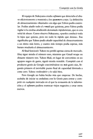 Competir con lo Gratis
- - - _ ..- - .


     El equipo de Nakayama creaba software que detectaba el abu-
so eficientemente y mantenía a los spammers a raya. La definición
de almacenamiento «ilimitado» era algo que Yahoo podía contro-
lar. Podías añadir todo el e-mail que quisieras, pero Yahoo podía
vigilar si lo estabas añadiendo demasiado rápidamente, que es una
señal de abuso. Como observa Nakayama, «puedes conducir todo
lo lejos que quieras, pero no todo lo rápido que deseas». Eso
significaba que Yahoo podía añadir capacidad de almacenamiento
a un ritmo más lento, y cuanto más tiempo podía esperar, más
barato resultaría el almacenamiento.
     Al final funcionó: Yahoo no perdió apenas cuota de mercado.
Hoy sigue siendo el número uno, mientras que Gmail ocupa un
distante número tres. Yahoo Mail, en lugar de convertirse en un
agujero negro de gasto, siguió siendo rentable. Compitió con el
producto gratis de Google convirtiéndose en más gratis aún, lle-
gando primero al inevitable punto final de capacidad ilimitada a
coste cero. Yahoo «redondeó» y le salió bien.
     Pero Google no había hecho más que empezar. De hecho,
acababa de iniciar su andadura con lo Gratis para entrar y com-
petir en cualquier mercado en el que la economía de la informa-
ción y el software pudiera trastocar viejos negocios y crear otros
nuevos.




                                                             157
 