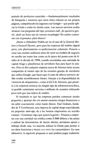 GRATIS


puñado de productos esenciales -fundamentalmente resultados
de búsqueda y anuncios que otros sitios colocan en sus propias
páginas, compartiendo los ingresos con Google- que puede apli-
car lo Gratis a todas las demás cosas. Los nuevos servicios suelen
arrancar con preguntas del tipo ¿resultará eoo!?, ¿lo querrá la gen-
te?, ¿hará un buen uso de nuestra tecnología? No suelen comen-
zar con el prosaico ¿dará dinero?
      ¿Suena a chaladura? Podria ser en el caso de la General Mo-
tors o General Electric, pero para las empresas del ámbito digital
puro, este planteamiento es perfectamente coherente. Ponerse a
crear una enorme audiencia antes de tener un modelo de negocio
no resulta tan tonto hoy como en la época del punto.com de fi-
nales de la década de 1990, cuando necesitabas una carretada de
capital riesgo y plataformas de servidores Sun para hacer lo mis-
mo. Hoy en dia cualquier empresa nueva de Internet tiene acceso
compartido al mismo tipo de las enormes granjas de servidores
que utiliza Google, que hacen que el coste de ofrecer servicios on-
line resulte increíblemente barato. Gracias a la disponibilidad de
«servicios de alojamiento», como el EC2 de Amazon, que permi-
te a las empresas arrancar sin ningún tipo de infraestructura física,
es posible suministrar servicios a millones de usuarios utilizando
poco más que una tarjeta de crédito.
     El resultado es que las empresas pueden comenzar siendo
pequeñas y apuntar alto sin asumir enormes riesgos financieros o
sin saber exactamente cómo harán dinero. Paul Graham, funda-
dor de Y Combinator, una empresa de capital riesgo especializada
en pequeñas start-ups, da a los futuros empresarios un sencillo
consejo: «Construye algo que quiera la gente». Financia a empre-
sas con una cantidad tan módica como 5.000 dólares y las anima
a utilizar las herramientas de fuente abierta, servidores ajenos y
trabajar desde casa. La mayoría utilizan lo Gratis para probar si
sus ideas funcionan y tienen eco entre los consumidores. En caso
afirmativo, la siguiente pregunta es qué podrían pagar realmente

160
 