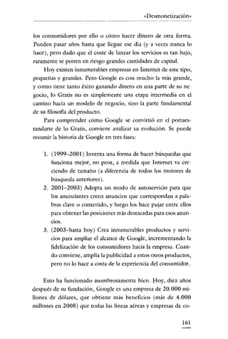 «Desmonetización»


los consumidores por ello o cómo hacer dinero de otra forma.
Pueden pasar años hasta que llegue ese día (y a veces nunca lo
hace), pero dado que el coste de lanzar los servicios es tan bajo,
raramente se ponen en riesgo grandes cantidades de capital.
     Hoy existen innumerables empresas en Internet de este tipo,
pequeñas y grandes. Pero Google es con mucho la más grande,
y como tiene tanto éxito ganando dinero en una parte de su ne-
gocio, lo Gratis no es simplemente una etapa intermedia en el
camino hacia un modelo de negocio, sino la parte fundamental
de su filosofía del producto.
     Para comprender cómo Google se convirtió en el portaes-
tandarte de lo Gratis, conviene analizar su evolución. Se puede
resumir la historia de Google en tres fases:

    1. (1999-2001) Inventa una forma de hacer búsquedas que
       funciona mejor, no peor, a medida que Internet va cre-
       ciendo de tamaño (a diferencia de todos los motores de
       búsqueda anteriores).
    2. 2001-2003) Adopta un modo de autoservicio para que
       los anunciantes creen anuncios que correspondan a pala-
       bras clave o contenido, y luego los hace pujar entre ellos
       para obtener las posiciones más destacadas para esos anun-
       CiOS.

    3. (2003-hasta hoy) Crea innumerables productos y servi-
       cios para ampliar el alcance de Google, incrementando la
       fidelización de los consumidores hacia la empresa. Cuan-
       do conviene, amplia la publicidad a estos otros productos,
       pero no lo hace a costa de la experiencia del consumidor.

    Esto ha funcionado asombrosamente bien. Hoy, diez años
después de su fundación, Google es una empresa de 20.000 mi-
llones de dólares, que obtiene más beneficios (más de 4.000
millones en 2008) que todas las líneas aéreas y empresas de co-

                                                              161
 