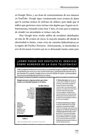 «Desmonetización»


en Google News, y sus dosis de entretenimiento de tres minutos
en YouTube. Google sigue construyendo estos centros de datos
que le cuestan cientos de millones de dólares, pero dado que el
tráfico que gestionan crece incluso más deprisa que el gasto en in-
fraestructura, tomando como base I byte, el coste para la empresa
de atender sus necesidades se reduce cada dia.
      Hoy Google tiene medio millón de servidores distribuidos
en más de 36 centros de datos, la mayoría situados allí donde la
electricidad es barata, como cerca de centrales hidroeléctricas en
la región del Pacífico Noroeste. (Irónicamente, la electricidad es
uno de los pocos recursos que no es demasiado barato como para




  ¿CÓMO PUEDE SER GRATUITO EL SERVICIO
  SOBRE NÚMEROS DE LA GUíA TELEFONICA?

  AT&T (compañía de telecomunicaciones] y suscompetidores ganan cada año 7.000 millo-
  nes dedólares por el servicio sobre números de la guía, cobrando de 50 céntimos a $1,75
  por llamada. Porsu parte, Google ofrece su servicio GOOG-411 gratis. ¿Cómo puede el
  monstruo de las búsquedas permitirse no cobrar.


  Google renuncia a ingresos ahora para tener              " Obtiene datos gratis:cada vez que 101
  acceso a un mercado boyante en el futuro.                usuariolllaman a GOOG-41' solicitando
                                                           un número, estén dando a Gooqle una
                                        $2.500 millones    valiosa Información. Cada llamada
                                                           sumlni'itra datos de voz que representan
                         lnqrevos
                     previstos por                         variaciones únicas de acento, formuladón
                     Google en el                          y nombres comerciales que Google
                       mercado de                          utiliza para mejorar susalgoritmm de
                      1<1 búsqueda
                      (0( móvile,
                                                           reconOCimiento de voz. Elvalor estimado
                      en Europa y                          del mercado de esos datos desde que fue
                     Norte américa                         lanzado el servicio la pasada primavera es
                           E'( 1012.
                                                           de 14 millones de dólares

  Ingresos                                                 .. Invierte enel próximo gran negado:
  potenciales                                              el valor de Ios dates de voz no se puede
  sacrificado> en
  GOOG411                                                  comparar con loqueganarla Google si
  en 2011,                                                 cobrara S, por llamada. ¿Por qué renuncia
  basados en una                                           a esas ganancias? Peter Norvig, Director de
  estimación del
  actual vol(lfHen                                         calidad de búsqueda de Google, ha dicho
  de llamadas                                              que GOOG-411es un banco de pruebas
                                                           para un motor de búsqueda activado por
                                                           voz para teletones móviles. Sise agregan
             $144 m                                        anuncios a esos teléfonos, la cuota para
                                                           Google de ese mercado podría medi~een
                                                           miles de millones de dólares.




                                                                                                  163
 