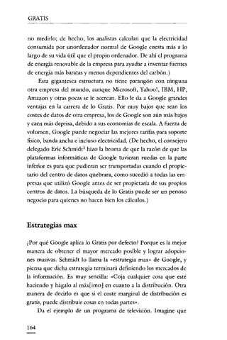 GRATIS
                                  ---      ---~-----




no medirlo; de hecho, los analistas calculan que la electricidad
consumida por unordenador normal de Google cuesta más a lo
largo de su vida útil que el propio ordenador. De ahí el programa
de energía renovable de la empresa para ayudar a inventar fuentes
de energía más baratas y menos dependientes del carbón.)
     Esta gigantesca estructura no tiene parangón con ninguna
otra empresa del mundo, aunque Microsoft, Yahoo!, IBM, HP,
Amazon y otras pocas se le acercan. Ello le da a Google grandes
ventajas en la carrera de lo Gratis. Por muy bajos que sean los
costes de datos de otra empresa, los de Google son aún más bajos
y caen más deprisa, debido a sus economías de escala. A fuerza de
volumen, Google puede negociar las mejores tarifas para soporte
fisico, banda ancha e incluso electricidad. (De hecho, el consejero
delegado Eric Schmidt! hizo la broma de que la razón de que las
plataformas informáticas de Google tuvieran ruedas en la parte
inferior es para que pudieran ser transportadas cuando el propie-
tario del centro de datos quebrara, como sucedió a todas las em-
presas que utilizó Google antes de ser propietaria de sus propios
centros de datos. La búsqueda de lo Gratis puede ser un penoso
negocio para quienes no hacen bien los cálculos.)



Estrategias max

¿Por qué Google aplica lo Gratis por defecto? Porque es la mejor
manera de obtener el mayor mercado posible y lograr adopcio-
nes masivas. Schmidt lo llama la «estrategia rnax» de Google, y
piensa que dicha estrategia terminará definiendo los mercados de
la información. Es muy sencilla: «Coja cualquier cosa que esté
haciendo y hágalo al máx[ imo] en cuanto a la distribución. Otra
manera de decirlo es que si el coste marginal de distribución es
gratis, puede distribuir cosas en todas partes».
     Da el ejemplo de un programa de televisión. Imagine que

164
 