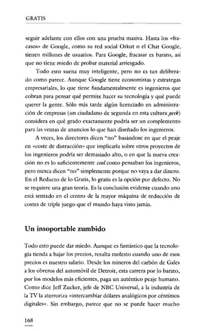 GRATIS


seguir adelante con ellos con una prueba masiva. Hasta los «fra-
casos» de Google, como su red social Orkut o el Chat Google,
tienen millones de usuarios. Para Google, fracasar es barato, así
que no tiene miedo de probar material arriesgado.
     Todo esto suena muy inteligente, pero no es tan delibera-
do como parece. Aunque Google tiene economistas y estrategas
empresariales, lo que tiene fundamentalmente es ingenieros que
cobran para pensar qué permite hacer su tecnología y qué puede
querer la gente. Sólo más tarde algún licenciado en administra-
ción de empresas (un ciudadano de segunda en esta culturageek)
considera en qué grado exactamente podría ser un complemento
para las ventas de anuncios lo que han diseñado los ingenieros.
    A veces, los directores dicen "no" basándose en que el peaje
en «coste de distracción» que implicaría sobre otros proyectos de
los ingenieros podría ser demasiado alto, o en que la nueva crea-
ción no es lo suficientemente cool como pensaban los ingenieros,
pero nunca dicen "no" simplemente porque no vaya a dar dinero.
En el Reducto de lo Gratis, lo gratis es la opción por defecto. No
se requiere una gran teoría. Es la conclusión evidente cuando uno
está sentado en el centro de la mayor máquina de reducción de
costes de triple juego que el mundo haya visto jamás.



Un insoportable zumbido

Todo esto puede dar miedo. Aunque es fantástico que la tecnolo-
gia tienda a bajar los precios, resulta molesto cuando uno de esos
precios es nuestro salario. Desde los mineros del carbón de Gales
a los obreros del automóvil de Detroit, esta carrera por lo barato,
por los modelos más eficientes, paga un auténtico peaje humano.
Como dice Jeff Zucker, jefe de NBC Universal, a la industria de
la TV la aterroriza «intercambiar dólares analógicos por céntimos
digitales». Sin embargo, parece que no se puede hacer mucho

168
 