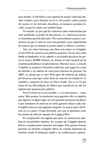 «Desmonetización»


para pararlo: la televisión es un negocio de escasez (sólo hay mu-
chos canales), pero Internet no lo es. No puedes cobrar precios
de escasez en un mercado abundante, ni tampoco necesitas ha-
cerlo, ya que los costes son también bajos.
    Es sencillo ver por qué las industrias están aterrorizadas por
estar perdiendo su poder de fijar precios. La «desmonetización»
es traumática para los afectados. Pero retrocedamos un poco y po-
dremos ver que el valor no está tanto perdido como redistribuido
de manera que no siempre se puede medir en dólares y céntimo.
    Para ver cómo funciona, nos basta con entrar en Craigslist,
el sitio Web de anuncios por palabras gratuitos. En los trece años
desde su fundación, se ha culpado a sus listados gratuitos de qui-
tar al menos 30.000 millones de dólares al valor bursátil de las
empresas periodísticas estadounidenses. Mientras tanto, la lista de
Craigslist en sí genera el beneficio suficiente para pagar los costes
de servidor y los salarios de unas pocas docenas de personal. En
2007, se calcula que el sitio Web ganó 40 millones de dólares
por las pocas cosas que cobra (listas de anuncios de trabajo en 11
ciudades y anuncios de pisos en Nueva York). Eso es el 12 por
ciento de los 326 míllones de dólares que supusíeron ese año los
ingresos por anuncios por palabras.
    Pero lo Gratis no es tan sencillo- o tan destructivo- como
suena. Sólo porque los productos sean gratuitos ello no significa
que alguien, en algún lugar, no esté ganando montones de dínero
o que montones de personas no estén ganando dinero cada una.
Craigslist entra en esta segunda categoría. La mayor parte del di-
nero no va a parar a Craig Newmark, sino que se distribuye entre
los cientos de miles de usuarios de la página Web.
    En comparación con alguien que pone un anuncio por pala-
bras en un periódico impreso, los usuarios de Craigslist ahorran
dinero y pueden poner anuncios más largos. Para quienes buscan
anuncios en Internet, Craigslist ofrece las ventajas habituales de
Internet, desde la búsqueda simple a las notificaciones automa-


                                                                169
 