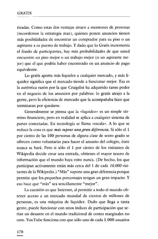 GRATIS


tizadas. Como estas dos ventajas atraen a montones de personas
(recordemos la estrategia max), quienes ponen anuncios tienen
más posibilidades de encontrar un comprador para su piso o un
aspirante a su puesto de trabajo. Y dado que lo Gratis incrementa
e! fondo de participantes, hay más probabilidades de que usted
encuentre un piso mejor o un trabajo mejor (o un aspirante me-
jor) que e! que podría haber encontrado en un anuncio de pago
equivalente.
      Lo gratis aporta más liquidez a cualquier mercado, y más Ii-
quidez significa que el mercado tiende a funcionar mejor. Esa es
la auténtica razón por la que Craigslist ha adquirido tanto poder
en e! negocio de los anuncios por palabras: lo gratis atrajo a la
gente, pero la eficiencia de mercado que la acompañaba hizo que
terminaran por quedarse.
    Generalmente se piensa que la «liquidez» es un simple tér-
mino financiero, pero en realidad se aplica a cualquier sistema de
partes conectadas. En tecnología se llama «escala». A lo que se
reduce la cosa es que más supone una gran diferencia. Si sólo e! 1
por ciento de las 100 personas de alguna clase de sexto grado se
ofrecen como voluntarias para hacer e! anuario de! colegio, ésste
nunca se hará. Pero si sólo e! 1 por ciento de los visitantes de
Wikipedia decide crear una entrada, obtienes e! mayor tesoro de
información que e! mundo haya visto nunca. (De hecho, los que
participan activamente están más cerca de! 1 de cada 10.000 visi-
tantes de la Wikipeclia.) "Más" supone una gran diferencia porque
permite que los pequeños porcentajes tengan un gran impacto. Y
eso hace que "más" sea sencillamente "mejor".
      La cuestión es que Internet, al permitir a todo e! mundo ob-
tener acceso a un mercado mundial de cientos de millones de
personas, es una máquina de liquidez. Dado que llega a tanta
gente, puede funcionar con unos índices de participación que se·
rían un desastre en e! mundo tradicional de costes marginales no
cero. YouTube funciona con que sólo uno de cada 1.000 usuarios


170
 