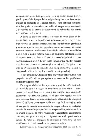 «Desmonetización»


cuelgue sus vídeos. Los spammers [los que envían correo basura,
por lo general de tipo publicitarío] pueden ganar una fortuna con
indices de respuesta de 1 en un míllón. (Para darle un contexto,
en mi negocío de las revístas, un indice de respuesta de menos del
2 por ciento de las ofertas de suscripción de publicidad por correo
se considera un fracaso.)
    A pesar de todas las ventajas de coste de hacer cosas en In-
temer, las ventajas de liquídez son íncluso mayores. Existen enor-
mes reservas de oferta infraexplotada ahí fuera (buenos productos
y servícios que no son tan populares como debíeran), así como
enormes reservas de demanda insatisfecha (deseos y necesidades
que o bien la gente ya tiene pero que no puede satisfacer, o que
ní síquiera sabe que tiene). Negocios como Craígslist sirven para
ponerlos en contacto. Y tienen tanto éxito porque pueden hacerlo
muy barato a una escala enorme (los usuarios de Craigslist crean
más de 30 millones de listas de anuncíos por palabras cada mes,
decenas de míles más que los periódicos más grandes).
    Y, siu embargo, Craigslíst gana muy poco dinero, sólo una
pequeña tracción de lo que quitó a las arcas de los períódicos.
¿Adónde va la riqueza!
   Para seguir al dínero, hay que apartarse de la visión básica de
un mercado como el lugar de encuentro de dos partes -com-
pradores y vendedores- y pasar a un sentido más amplio de
ecosístema con muchas partes, en el que sólo algunas de ellas
intercambian dínero dírectamente. Dado e! tamaño de Craigslist
hoy (50 millones de usuarios cada mes), es fácil ver cuánto más
dínero puede cambiar de mano ahí de lo que lo hacia en cualquier
seccíón de anuncios por palabras de un periódico, conduciendo a
un mejor ajuste de la oferta/demanda y a resultados económicos
para los participantes, aunque en e! propio mercado quede menos
dinero. El valor de! mercado de anuncios por palabras ha sído
sencíllamente transferido de unos pocos a muchos.
    Los inversores de riesgo tienen un término paraeste uso de lo


                                                               171
 