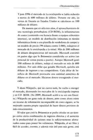 «Desmonetización»


    y para 1996 el mercado de la enciclopedia se había reducido
    a menos de 600 millones de dólares. Durante ese año, las
    ventas de Encarta en Estados Unidos se calcularon en 100
    millones de dólares.
         De manera que en sólo tres años, el aprovechamiento de
    una tecnología perturbadora (CD-ROM), la infraestructura
    de costes (contenido con licencia frente a equipos editoriales
    internos), un modelo de distribución (minorista en tiendas
    informáticas frente a una plantilla de vendedores de campo) y
    un modelo de precio (99 dólares contra 1.000), redujeron el
    mercado de la enciclopedia a la mitad. Más de 500 millones
    de dólares desaparecieron del mercado. Microsoft convirtió
    en pasivo algo que la Britannica consideraba un activo (un
    personal de ventas puerta a puerta). Aunque Microsoft ganó
    100 millones de dólares, redujo el mercado en más de 600
    millones. Por cada dólar que ganaba Microsoft, quitaba seis
    dólares de ingresos a sus competidores. Cada dólar de be-
    neficio de Microsoft provocaba una cantidad asimétrica de
    dólares en el mercado. Hicieron dinero encogiendo el mer-
    cado.

    y ahora Wikipedia, que no cuesta nada, ha vuelto a encoger
el mercado, diezmando los mercados de la enciclopedia impresa
y en CD- ROM. (En 2009, Microsoft acabó a su vez con Encar-
ta.) Wikipedia no gana nada de dinero, pero como ahora existe
un recurso de información incomparable sin costo alguno, se ha
mejorado nuestra propia capacidad de hacer dinero provistos de
más conocimientos.
      El valor que creó la Britannica se podía calcular en un tiem-
po como cierta combinación de ingresos directos y el aumento
de la productividad de quienes eran lo suficientemente afortu-
nadas como para poseer los volúmenes. Wikipedia, al ser libre y
fácil de acceder, enorme, y además más útil para más gente, está


                                                               173
 
