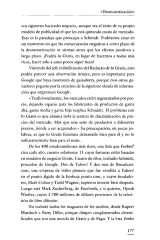 «Desmonetización»


cos siguieran haciendo negocio, aunque sea el éxito de su propio
modelo de publicidad el que les está quitando cuota de mercado.
Esta es la paradoja que preocupa a Schmidt. Podriamos estar en
un momento en que las consecuencias negativas a corto plazo de
la desmonetización se sientan antes que los efectos positivos a
largo plazo. ¿Podría lo Gratis, en lugar de hacernos a todos más
ricos, hacer sólo a unos pocos súper ricos?
    Viniendo del jefe milmillonario del Reducto de lo Gratis, esto
podria parecer una observación irónica, pero es importante para
Google que haya montones de ganadores, porque esos otros ga-
nadares pagarán por la creación de la siguiente oleada de informa-
ción que organizará Google.
    «Tradicionalmente, los mercados están segmentados por pre-
cio, dejando espacio para los fabricantes de productos de gama
alta, gama media y gama baja (explica Schmidt). El problema con
lo Gratis es que elimina toda la textura de discriminación de pre-
cios del mercado. Más que una serie de productos a diferentes
precios, tiende a ser acaparador.» Su preocupación, en pocas pa-
labras, es que lo Gratis funciona demasiado bien para él y no lo
suficientemente bien para el resto.
     De los 400 estadounidenses más ricos, una lista que Forbes?
crea cada año, cuento solamente 11 cuyas fortunas están basadas
en modelos de negocio Gratis. Cuatro de ellos, incluido Sehmidt,
proceden de Google. Dos de Yahoo! Y dos más de Broadcast.
com, una empresa de video pionera que fue vendida a Yahoo!
en el punto álgido de la burbuja punto.com, y cuyos fundado-
res, Mark Cuban y Todd Wagner, supieron invertir bien después.
Luego está Mark Zuckerberg, de Facebook, y si quieren, Oprah
Winfrey, cuyos 2.700 millones de dólares provienen de la televi-
sión de libre difusión.
   No incluiré todos los magnates de los medios, desde Rupert
Murdoch a Barry Diller, porque dirigen conglomerados diversi-
ficados que son una mezcla de Gratis y de Pago. Y la lista Forbes


                                                              177
 