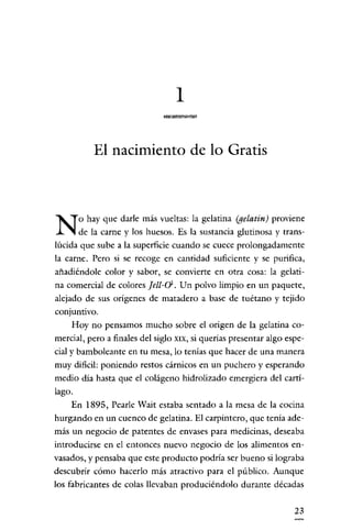 1

            El nacimiento de lo Gratis



        o hay que darle más vueltas: la gelatina (gelatin) proviene
N       de la carne y los huesos. Es la sustancia glutinosa y trans-
lúcida que sube a la superficie cuando se cuece prolongadamente
la carne. Pero si se recogc en cantidad suficiente y se purifica,
añadiéndole color y sabor, se convierte en otra cosa: la gelati-
na comercial de colores jat-o, Un polvo limpio en un paquete,
alejado de sus orígenes de matadero a base de tuétano y tejido
conjuntivo.
    Hoy no pensamos mucho sobre el origen de la gelatina co-
mercial, pero a finales del siglo   XIX,   si querias presentar algo espe-
cial y bamboleante en tu mesa, lo tenías que hacer de una manera
muy dificil: poniendo restos cárnicos en un puchero y esperando
medio día hasta que el colágeno hidrolizado emergiera del cartí-
lago.
    En 1895, Pearle Wait estaba sentado a la mesa de la cocina
hurgando en un cuenco de gelatina. El carpintero, que tenía ade-
más un negocio de patentes de envases para medicinas, deseaba
introducirse en el entonces nuevo negocio de los alimentos en-
vasados, y pensaba que este producto podría ser bueno si lograba
descubrir cómo hacerlo más atractivo para el público. Aunque
los fabricantes de colas llevaban produciéndolo durante décadas


                                                                       23
 