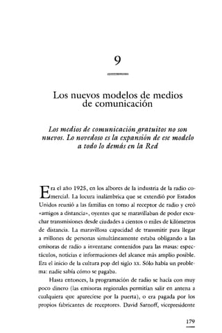 9

      Los nuevos modelos de medios
            de comunicación

   Los medios de comunicación gratuitos no son
 nuevos. Lo novedoso es la expansión de ese modelo
            a todo lo demás en la Red




     ra el año 1925, en los albores de la indnstria de la radio co-
E    mercial. La locura inalámbrica que se extendió por Estados
U nidos reunió a las familias en torno al receptor de radio y creó
«amigos a distancia", oyentes que se maravillaban de poder escu-
char transmisiones desde ciudades a cientos o miles de kilómetros
de distancia. La maravillosa capacidad de transmitir para llegar
a millones de personas simultáneamente estaba obligando a las
emisoras de radio a inventarse contenidos para las masas: espec-
táculos, noticias e informaciones del alcance más amplio posible.
Era el inicio de la cultura pop del siglo xx. Sólo habia un proble-
ma: nadie sabia cómo se pagaba.
    Hasta entonces, la programación de radio se hacía con muy
poco dinero (las emisoras regionales permitian salir en antena a
cualquiera que apareciese por la puerta), o era pagada por los
propios fabricantes de receptores. David Sarnoff, vicepresidente

                                                               179
 