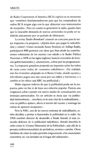 GRATIS


de Radio Corporation ofAmerica (RCA) explicó en su momento
que «emitimos fundamentalmente para que los compradores de
radios RCA tengan algo con lo que alimentar esos instrumentos
de recepción». Pero en cuanto se generalizó la radio, quedó claro
que la insaciable demanda de nuevos contenidos no podía ser sa-
tisfecha únicamente por un puñado de fabricantes.
     La revista Radio Broadcast: anunció un concurso para la me-
jor respuesta a la pregunta: «¿Quién tiene que pagar la radiodifu-
sión y cómo>» Como recuerda Susan Smulyan en Selling Radio,
participaron 800 personas con ideas que iban desde las contribu-
ciones voluntarias de los oyentes (un saludo a la Radio Pública
Nacional, o NPR en las siglas inglesas) hasta la concesión de licen-
cias gubernamentales y, astutamente, cobrar por las programacio-
nes. La respuesta ganadora proponía un impuesto sobre los tubos
de vacio como índice de «consumo radiofónico». (En realidad,
este fue el modelo adoptado en el Reino Unido, donde oyentes y
televidentes pagan una tasa anual por sus radios y televisores, y a
cambio se les ofrece una BBC sin publicidad.)
    Hubo algunos indicios de que la publicidad podia ser la res-
puesta, pero no fue ni de lejos una solución popular. Parecia una
vergüenza echar a perder ese nuevo medio de comunicación con
mensajes patrocinados. En un articulo se decia que «la publici-
dad rimbombante ... interfiere en lo más vital de la radiodifusión ...
crea un público apático, afecta al interés del oyente y restringe las
ventas de aparatos receptores».
     Pero la NBC, una de las nuevas emisoras de radiodifusión, es-
taba decidida a probar si funcionaba la publicidad en la radio. En
1926 nombró director de desarrollo a Frank Arnold, el más co-
nocido defensor de la publicidad radiofónica. Arnold describía la
radio como la »Cuarta Dimensíón de la Publicidad», más allá de la
prosaica tridimensionalidad de periódicos, revistas y carteles. Otros
hablaban de cómo la radio permitía mágicamente a los anunciantes
convertirse en «un invitado en el hogar del radioyente».


180
 