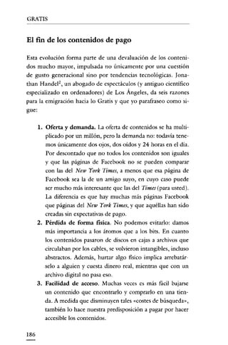 GRATIS


El fin de los contenidos de pago

Esta evolución forma parte de una devaluación de los conteni-
dos mucho mayor, impulsada no únicamente por una cuestión
de gusto generacional sino por tendencias tecnológicas. lona-
than Handel", un abogado de espectáculos (y antiguo científico
especializado en ordenadores) de Los Ángeles, da seis razones
para la emigración hacia lo Gratis y que yo parafraseo como si-
gue:

      1. Oferta y demanda. La oferta de contenidos se ha multi-
         plicado por un millón, pero la demanda no: todavía tene-
         mos únicamente dos ojos, dos oídos Y24 horas en el dia.
         Por descontado que no todos los contenidos son iguales
         y que las páginas de Facebook no se pueden comparar
         con las del New York Times, a menos que esa página de
         Facebook sea la de un amigo suyo, en cuyo caso puede
         ser mucho más interesante que las del Times (para usted).
         La diferencia es que hay muchas más páginas Facebook
         que páginas del New York Times, y que aquéllas han sido
         creadas sin expectativas de pago.
      2. Pérdida de forma física. No podemos evitarlo: damos
         más importancia a los átomos que a los bits. En cuanto
         los contenidos pasaron de discos en cajas a archivos que
         circulaban por los cables, se volvieron intangibles, incluso
         abstractos. Además, hurtar algo fisico implica arrebatár-
         selo a alguien y cuesta dinero real, mientras que con un
         archivo digital no pasa eso.
      3. Facilidad de acceso. Muchas veces es más fácil bajarse
         un contenido que encontrarlo y comprarlo en una tien-
         da. A medida que disminuyen tales «costes de búsqueda",
         también lo hace nuestra predisposición a pagar por hacer
         accesible los contenidos.

186
 