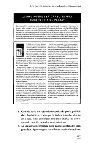 Los nuevos modelos de medios de comunicación



            ¿COMO PUEDE SER GRATUITA UNA
                           CUBERTERiA DE PLATA?

Controltnveste es unode los grupos multimedia más importantes de Portugal, con Jnteresesente-
levislón radio, revistas e Internet. Dosdesus periódicos poseen las tiradas más altas del país: Global
Noticias, que es gratis, yJorna/ de Notícías, queesde pago. Al igual que muchos otros periódicos
europeos, el grueso de las ventas de Jornal de Noticias se hace por medio de quioscos, donde los
editores deben ganarsea loslectores cada día. Poreso losregalosse utilizan frecuentemente como
instrumentos de marketing (igual queel CD de Prince regalado con el DailyMai/; véase recuadro
de pág. 203. Controlinveste, sin embargo, ha llevado esta práctica más lejos que la mayoría.


                     En 2008, Ccntrotinveste regaló una          Cuando la empresa añade una cuchara con cada ejem-
                     cuberteria de plata de 60 piezas con      plar, ésta se come gran parte del margen de beneficios,
                     el Jornal de Notícías para celebrar el    pero una vez que finalmente los costes fijos quedan cu-
                      120 aniversario del periódico. De lu-    biertos, los resultados ecooormcos mejoran debido a que
                     nes a viernes, con cada ejemplilr del     loscostes marginales son muy bajos. Si los regalos incre-
                     periódico se regalaba una pieza. LO'i     mentan la circulación de forma constante, la empresa
                     sábados el regalo era un uterlsiliode    ofrece a los anunciantes una audiencia mayor y puede
                     servir (12 en toteü. Siperdias un dia,   cobrarles más, por consiguiente
te quedabas sin un tenedor o una cuchara de la cuber-            Losregalos rooterminaron ahí. Sólo en 2008 Controlin-
tarta. Las piezas se servían en paquetes individuilles al     veste regaló lo nquiente:
quiosquero y éste entregaba una con cada ejemplar. La         ~ Una caja de herramientas: Lacajase entregaba tonel
iniciativa fue Urléxito: la circulación se incrementó un      ejemplar del domirlgo (el mejor vendido y al precio más
36% durante 3 meses.                                          alto de toda la tirada). Delunes a vienes se entregaba una
   En una industria madura, enla que la circulación de        herramienta (177 entotal). Resultado: un incremento del
pago está cayendo de año en año, estos resultados son         20% durante 3 meses.
extraordinarios. Pero, ¿~n rentables? Dosprecisiones: las     ~ OVDgratuitos los sábados. Habla que recoger un cu-
cuberterías son mucho más baratas de lo que se piensa,        pón coroel ejemplar del viernes y recoger la película con
sobretodo cómpredas erlgrandes cantidades. Erlsegundo         el del sábado. Resultado: incremento de la circulación del
lugar, laganancia marginal en losejemplares vendidO'ide       47% durante 2 meses.
más~bre latirada mediatambiénes mucho más alta. En            ~ Juego de vajilla. Habia que comprar el periódico del
el quiosco, el Jornal de Noticias costaba 0,88 {de media      sábado para conseguir uroplato con el del domingo, es
entre lenes y sábado.                                         decir, comprando los ejemplares más caros de la sema-
   Contando impuestos y costes de impresión y dlstri-         na. Eljuego completo constaba de 19 piezas. Resultado:
buocn, y el porcentaje del quiosquero. el periódico es        írlcremento del 70% durante arneses.
altamente rentable. y todos los costes fijos (personal,       ~ CUI"§O de idiomas gratuito. Se entregaba por partes

edificios y demás instalaciones] quedan cubiertos con         uroprograma multimedia para el aprendizaje de inglés,
los ingresos por ventas y publicidad. Pero si vendes más      español, chino, francés, ruso, italiano, alemán. árabe,
ejemplares.les costes quedan repartidos entre una base        griego, japonés y hebreo. Constaba de 1 libro o 1 CD-
más amplia, incrementas la audiencia y mejoras los már-       Rom diario hasta un total de 48 discos. 22 libros y 2 ca-
genes de ingre~s. ¿Cómo vender más ejemplares? iRe-           jas. Resultado: incremente de la circulación de un 63%
galando algol Debido a la cantidad de cuberterías que         durante 4 meses.
Controlinveste compró en China, cada pieza sall'a por
apenas unos céntimos.




    4. Cambio hacia un contenido respaldado por la publici-
          dad. Los hábitos creados por la Web se trasladan al resto
          de la vida. Si los contenidos son gratis online, ¿no debie-
          ran serlo también en todos los demás sitios?
    5. La industria informática desea que los contenidos sean
          gratuitos. Apple no gana sus millones vendiendo archivos

                                                                                                                     187
 