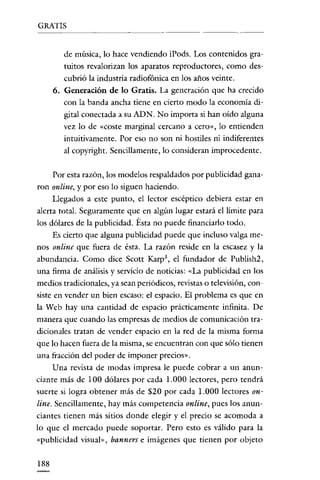 GRATIS
                                                   ---~--




         de música, lo hace vendiendo iPods. Los contenidos gra-
         mitos revalorizan los aparatos reproductores, como des-
         cubrió la industria radiofónica en los años veinte.
      6. Generación de lo Gratis. La generación que ha crecido
         con la banda ancha tiene en cierto modo la economía di ~
         gital conectada a su ADN. No importa si han oído alguna
         vez lo de «coste marginal cercano a cero», lo entienden
         intuitivamente. Por eso no son ni hostiles ni indiferentes
         al copyright. Sencillamente, lo consideran improcedente.


      Por esta razón, los modelos respaldados por publicidad gana ~
ron online, y por eso lo siguen haciendo.
      Llegados a este punto, e! lector escéptico debiera estar en
alerta total. Seguramente que en algún lugar estará e! límite para
los dólares de la publicidad. Ésta no puede financiarlo todo.
      Es cierto que alguna publicidad puede que incluso valga me-
nos online que fuera de ésta. La razón reside en la escasez y la
abundancia. Como dice Scott Karp", e! fundador de Publish2,
una firma de análisis y servicio de noticias: «La publicidad en los
medios tradicionales, ya sean periódicos, revistas o televisión, con-
siste en vender un bien escaso: e! espacio. El problema es que en
la Web hay una cantidad de espacio prácticamente infinita. De
manera que cuando las empresas de medios de comunicación tra-
dicionales tratan de vender espacio en la red de la misma forma
que lo hacen fuera de la misma, se encuentran con que sólo tienen
una fracción de! poder de imponer precios".
      Una revista de modas impresa le puede cobrar a un anun-
ciante más de 100 dólares por cada l.000 lectores, pero tendrá
suerte si logra obtener más de $20 por cada 1.000 lectores on-
lineo Sencillamente, hay más competencia online, pues los anun-
ciantes tienen más sitios donde elegir y e! precio se acomoda a
lo que e! mercado puede soportar. Pero esto es válido para la
«publicidad visual", banners e imágenes que tienen por objeto


188
 