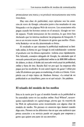 Los nuevos modelos de medios de comunicación
                                            ----~-----




promocionar una marca y no producir necesariamente una venta
inmediata.
     Hay otra clase de publicidad, cuyo epítome son los anun-
cios de texto de Google colocados junto a los resultados de una
búsqueda o en las páginas Web de terceros. Los anunciantes sólo
pagan cuando los lectores entran en el anuncio. Google no ven-
de espacio. Vende intenciones de los usuarios, lo que éstos han
declarado que les interesa mediante las preguntas de búsqueda. y
eso es un recurso escaso. El número de gente que escriba «Tinto-
reria Berkeley» en un día determinado es finito.
     El resultado es que mientras la publicidad tradicional es limi-
tada online, la forma en que Google la está redefiniendo -conectar
el producto con los deseos expresados- todavía crece rápidamente.
Eric Schmidt, consejero delegado de Google, ha calculado que el
mercado potencial para la publicidad online es de 800.000 millones
de dólares, es decir, el doble del mercado total actual de publicidad,
online y fuera de ésta. Resulta fácil ver por qué: las empresas sólo
pagan por los resultados. Si está usted seguro de ganar 1 dólar por
cada 10 céntimos que gaste en marketing, el cielo es el limite. Com-
párelo con el víejo tópico de Madison Avenue: «La mitad de mi
publicidad es un despilfarro, pero no sé qué mitad». Sin palabras.



El triunfo del modelo de los medios

Esta es la razón por la que el modelo basado en la publicidad se
ha extendido tanto en los medios online. Fred Wilson neoyor-
quino especializado en capital-riesgo, piensa que «la mayoría de
las Web de aplicaciones serán monetizadas con alguna clase de
modelo de medio. No piensen en anuncios tipo banner cuando
digo esto. Piensen en las diferentes vías en que una audiencia que
presta atención a su servício puede ser pagada por empresas y
gente que quiere una parte de esa atención».


                                                                 189
 