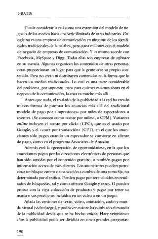 GRATIS


      Puede considerar la red como una extensión del modelo de ne-
gocio dc los medios hacia una serie ilimitada dc otras industrias. Go-
oglc no es una cmprcsa de comunicación en ninguno de los signifi-
cados tradicionales de la palabra, pcro gana millones con el modelo
de negocio de empresas de comunicación. Y lo mismo sucede con
Facebook, MySpace y Digg. Todas ellas son empresas de software
en su esencia. Algunas organizan los contenidos de otras personas,
otras proporcionan un lugar para que la gente cree su propio con-
tenido. Pero no crean ni distribuyen contenidos en la forma que lo
hacen los medios tradicionales. Lo cual es una parte considerable
del problema, por supuesto, pero para quienes estamos ahora en el
negocio de la comunicación, la cosa va mucho más allá.
    Antes quc nada, el traslado de la publicidad a la red ha creado
nuevas formas de puntuar los anuncios más allá del tradicional
modelo de pago por «impresiones» por miles de espectadores u
oyentes. (Se conocen como «coste por miles», o CPM). Variantes
online incluyen el «coste por click» (CPC), quc es el usado por
Google, y el «coste por transacción» (CPT), en el que los anun-
ciantes sólo pagan cuando un espectador se convierte en cliente
de pago, como en el programa Associares de Amazon.
    Además está la «generación dc oportunidades», en la quc los
anunciantes pagan por las direcciones electrónicas de personas que
han sido atraídas por el contenido gratuito, o también pagan por
información acerca de esos clientes. Los anunciantes pueden patro-
cinar un bloque entero o una sección a cambio de una suma fija, no
determinada por el tráfico. Pueden pagar por ser incluidos en resul-
tados de búsquedas, tal y como ofrecen Google y otros. O pueden
probar con la vieja colocación de producto y pagar por tener su
marca o sus productos incluidos en un vídeo o en un juego.
      Añada las versiones de texto, vídeo, animación, audio y muo-
do virtual (videojuego), y podrá ver cuánto ha cambiado el mundo
de la publicidad desde que se ha hecho online. Hacc veinticinco
años la publicidad podía ser dividida en cinco grandes catcgorías:

190
 