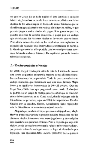 GRATIS


to que lo Gratis no es nada nuevo en este ámbito: el modelo
básico de freemium es desde hace tiempo un clásico en la in-
dustria de los videojuegos en forma de demos limitadas que se
distribuyen gratuitamente en revistas de juegos u online, y que
permite jugar a varios niveles sin pagar. Si te gusta lo que ves,
puedes comprar la versión completa, o pagar por un código
que desbloquea los restantes niveles en la versión que ya tienes.
Pero desde unos años atrás se ha producido una explosión de
modelos de negocios más innovadores construidos en torno a
lo Gratis que sólo ha sido posible con los omnipresentes acce-
sos a la banda ancha en Internet. He aquí unas pocas de las más
famosas categorías.


1.- Vender artículos virtuales
En 2008, Target vendió por valor de más de 1 millón de dólares
una tarjeta de plástico que para la mayoría de sus clientes resulta-
ba absolutamente incomprensible. Todo lo que contenía era un
código numéríco que funcionaba con una cosa llamada Maple
Story, y se vendía con incrementos de 10 y 25 dólares. ¿Qué era
Maple Story? Sólo tiene que preguntarle a un crío de 12 años (o a
su padre). Es un juego de multijugadores online que se convirtió
en un éxito clamoroso en su Corea natal, donde lo juegan más de
15 millones de personas, y que en 2005 fue importado a Estados
Unidos por su creador, Nexon. Actualmente tiene registrados
más de 60 millones de usuarios en todo el mundo.
      Al igual que muchos otros juegos con multijugadores, Maple
Story se puede usar gratis; es posible moverse felizmente por los
distintos niveles, interactuar con otros jugadores, y en cualquier
caso divertirte sin gastar un céntimo. Pero si te gusta que vaya más
rápido, puede que quieras comprar la «piedra teletransportadora»,
que permite saltar de un lugar a otro en lugar de deambular por
el paisaje. Para ello hacen falta «rnesos» (créditos) que se pueden


194
 