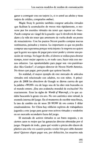 Los nuevos modelos de medios de comunicación


 ganar o conseguir con esa tarjeta (o, si es usted un adulto y tiene
 tarjeta de crédito, comprarlos online).
      Maple Story le permite también comprar artículos virtuales
 que facilitan la acumulación de mesos más rápidamente, o mo-
verse por los mundos virtuales sin tener que esperar un «bus».
 Puede comprar un «ángel de la guarda" que le devolverá de inme-
diato a la vida sin tener que arrastrarte de vuelta desde un punto
de renacimiento. Con los puntos Nexon puedes comprar nuevas
vestimentas, peinados y rostros. Lo importante es que no puedes
comprar una superarma porque sería injusto: la empresa no quiere
que la gente sea capaz de pagar para tener poder y crearse una po-
sición de ventaja. En lugar de ello, el dinero se utiliza para ahorrar
tiempo, tener mejor aspecto 0, en todo caso, hacer más con me-
nos esfuerzo. Las oportunidades para pagar son «no-punitivas"
dice Alex Garden", el antiguo director de Nexon North America.
No tienes que pagar, pero puede que quieras hacerlo.
      En realidad, el mayor ejemplo de este mercado de artículos
virtuales está relacionado con adultos, no con niños. A princi-
pios de 2008 los directivos de Googie se dieron cuenta de que
la palabra «WOW" era de largo una de las diez más buscadas en
el mundo entero. ¿Era una avalancha mundial de excitación? No
exactamente. Eran las siglas de World of Warcraft, y lo que an-
daba buscando la gente era oro. No oro auténtico sino virtual, la
moneda interna del juego. En el momento de escribir estas líneas,
la tasa de cambio era de unos 20 WOW de oro contra 1 dólar
estadounidense. En China hay edificios repletos de trabajadores
jugando a este juego para ganar esos activos virtuales y venderlos
en un mercado secundario fuera del juego.
      El mercado de activos virtuales es un buen negocio, y en
ciertos casos es mejor que las ganancias directas obtenidas por el
juego. Después de todo, ¿para qué vender a precio alto discos de
plástico una sola vez cuando puedes vender bits por cable durante
años? Quienes eligen pagar son, por definición, los usuarios más

                                                                 195
 