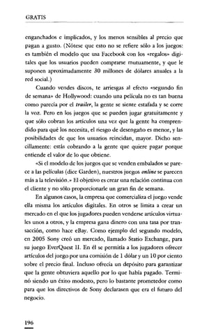 GRATIS


enganchados e implicados, y los menos sensibles al precio que
pagan a gusto. (Nótese que esto no se refiere sólo a los juegos:
es también el modelo que usa Facebook con los «regalos» digi-
tales que los usuarios pueden comprarse mutuamente, y que le
suponen aproximadamente 30 millones de dólares anuales a la
red social.)
      Cuando vendes discos, te arriesgas al efecto «segundo fin
de semana» de Hollywood: cuando una película no es tan buena
como parecía por el trailer, la gente se siente estafada y se corre
la voz. Pero en los juegos que se pueden jugar gratuitamente y
que sólo cobran los artículos una vez que la gente ha compren-
dido para qué los necesita, el riesgo de desengaño es menor, y las
posibilidades de que los usuarios reincidan, mayor. Dicho sen-
cillamente: estás cobrando a la gente que quiere pagar porque
entiende el valor de lo que obtiene.
      «Si el modelo de los juegos que se venden embalados se pare-
ce a las películas (dice Garden), nuestros juegos online se parecen
más a la televisión.» El objetivo es crear una relación continua con
el cliente y no sólo proporcionarle un gran fin de semana.
      En algunos casos, la empresa que comercializa el juego vende
ella misma los artículos digitales. En otros se limita a crear un
mercado en el que los jugadores pueden venderse artículos virtua-
les unos a otros, y la empresa gana dinero con una tasa por tran-
sacción, como hace eBay. Como ejemplo del segundo modelo,
en 2005 Sony creó un mercado, llamado Statio Exchange, para
su juego EverQuest Il. En él se permitía a los jugadores ofrecer
artículos del juego por una comisión de I dólar y un 10 por ciento
sobre el precio final. Incluso ofrecía un depósito para garantizar
que la gente obtuviera aquello por lo que había pagado. Termi-
nó siendo un éxito modesto, pero lo bastante prometedor como
para que los directivos de Sony declarasen que era el futuro del
negocio.



196
 