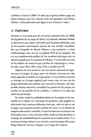 GRATIS
--------                    -------




cambiase a Gratis en 2008. Se diría que la gente prefiere pagar por
lanzar hechizos que leer noticias sobre los ganadores del Premio
Pulitzer. (Dejo para otros que digan si eso es bueno o malo.)


3.- Publicidad
Durante la recta final para las elecciones presidenciales de 2008,
los jugadores de un juego de Xbox Live llamado Burnout Paradi-
se advirtieron que según aceleraban por las pistas habituales, uno
de los paneles anunciadores parecía de una notable actualidad.
Era una fotografía de Barack übama y una invitación a visitar
voteforchange.com, una de las páginas Web de la campaña. No
era una manifestación política de los creadores del juego sino un
anuncio pagado por la campaña de übama. y es tan sólo uno más
de los millares de anuncios que pueblan los videojuegos y conso-
las tales como Xbox 360 y Sony PS3, y también los Pe.
      Algunos de esos anuncios son una fuente adicional de ingre-
sos para los juegos de pago, pero un número creciente de ellos
están pagando el modelo de juego gratis. A veces dichos anuncios
se insertan en el juego original, pero como cada vez son más los
juegos fabricados para utilizar una conexión a Internet, ello hace
posible insertar anuncios y actualizar los paneles de los juegos, los
carteles en las paredes de las ciudades, e incluso en la ropa que
visten los personajes.
     En cierto modo la publicidad interna de los juegos se ha con-
vertido en lo último en colocación de producto: cada jugador no
sólo puede tener anuncios diferentes sino que, cada vez que se use
el juego, esos anuncios pueden cambiar de nuevo en un intento de
asegurar adecuación y variedad. A veces los anuncios se parecen a los
del mundo real, y a veces son más sutiles, desde la marca de botas en
un juego de snowboard hasta las canciones de su banda sonora. Y en
ocasiones el juego mismo es un anuncio, como los juegos Xbox para
Burger King de carreras y choques con el lago de la cadena.


198
 