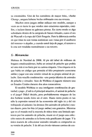 GRATIS


ya construidos. Uno de los corredores de mayor éxito, «Anshe
Chung», asegura haberse hecho millonario con esa reventa.
      Muchos otros juegos online utilizan este modelo, aunque a
veces no es tierra lo que venden sino estaciones espaciales, casti-
llos, e incluso literas en galeones piratas. En cierto modo es algo
subsidiario dentro de la categoría de bienes virtuales, como el oro
de Warcraft o la ropa del Club Penguin. Pero la diferencia estriba
en que éstas no son ventas auténticas: son «tasas por el usufructo
del terreno» o alquiler, y cuando usted deja de pagar, el terreno o
la casa son vendidas normalmente a un tercero.


5.- Mercancías
Mañana de Navidad de 2008. Al pie del árbol de millones de
hogares estadounidenses, había un animal de peluche que podría
ser uno más si no fuera por su curiosa etiqueta. Una etiqueta en la
que habia un código que permitía al feliz propietario conectarse
online y jugar con una versión virtual de su propio animal de pe-
luche. Esta sencilla combinación -una pareja idéntica de animales
de peluche y virtuales- hizo de Webkinz el juguete número uno
en Estados U nidos durante dos años consecutivos.
     El modelo Webkinz es una inteligente combinación de gra-
tuidad y pago. ¿Cuál es el principal atractivo, el animal de peluche
o el juego? Dificil decirlo, pero probablemente ninguno de los
dos hubiese tenido éxito sin el otro. Hasta cierro punto es tan
sólo la expresión natural de las economías del siglo xx y del XXI
trabajando al unísono: los átomos (los animales de peluche) cues-
tan dinero, pero los bits (el juego online) son gratuitos. Mientras
que en el mundo real la mayoría de niños tiene una limitada ape-
tencia por los animales de peluche, reunir en el juego una colec-
ción entera de animales es la forma más gratificante de jugar. Y la
única manera de coleccionar animales virtuales es comprarlos en
su versión de peluche. Y de ahí un circulo virtuoso camino de cen-


200
 
