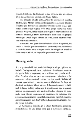 Los nuevos modelos de medios de comunicación
                                          -----~----




tenares de millones de dólares en lo que no había sido un exítazo
en su categoría desde las muñecas Beanie Babies.
    Este modelo híbrido online/offline lo usa todo el mundo,
desde Lego a Mattcl, en los que los juguetes vienen con códigos
secretos que desbloquean artículos virtuales en los juegos gra-
tuitos online de sus páginas Web. Otro juego online para niños
gratuito, Neopets, vende fisicamente paquetes intercambiables de
cartas de animales, y Maple Story hace lo mismo con sus propios
personajes. Otros juegos venden de todo, desde figuritas colee-
cionables hasta camisetas.
    Es la forma más pura de economía de costes marginales, sin
contar la versión que no cuesta nada distribuir y que incrementa
el valor del objeto hasta el 40 por ciento del margen de beneficio
en las tiendas. Gratis hace que el Pago sea más rentable.



Música gratuita

Si el negocio del vídeo es una industria que se dirige rápidamente
hacia lo Gratis para acelerar su crecimiento, la música es un nego-
cio que se dirige a tropezones hacia lo Gratis para retardar su de-
clive. Pero los primeros experimentos resultan estimulantes. De
momento es legendario el exitoso experimento de Radiohead?
«ponga usted mismo el precio» con In Rainhows. En lugar de
distribuir su séptimo álbum a través de las tiendas, como es habi-
tual, la banda lo hizo online, con la condición de que se pagaría
tanto, o tan poco, como uno quisiera. Muchos eligieron no pagar
nada, entre ellos yo (no porque yo creyese que no valía nada sino
porque deseaba saber si, en verdad, se permitía hacerlo), mientras
que otros pagaron más de 20 dólares. En conjunto, el precio me-
dio fue de 6 dólares.
     In Rainhows se convirtió en el álbum de más éxito comercial
de Radíohead, En una época en la que la mayoría de ventas de

                                                               201
 