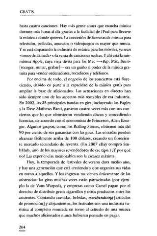 GRATIS


 hasta cuatro canciones. Hay más gente ahora que escucha música
durante más horas al día gracias a la facilidad de IPod para llevarte
la música a donde quieras. La concesión de licencias de música para
 televisión, películas, anuncios o videojuegos es mayor que nunca.
y se está dísparando la industria de música para los móviles, ya sean
 «tonos de llamada» o la venta de canciones sueltas. Y ahí está la mis-
mísima Apple, cuya vieja dívisa para los Mac -«Rip, Mix, Burn»
[recoger, sumar, grabar]- era un guiño al poder de la música gra-
 tuita para vender ordenadores, tocadíscos y teléfonos.
      Por encima de todo, el negocio de los conciertos está flore-
ciendo, debido en parte a la capacidad de la música gratis para
ampliar la base de aficionados. Las actuaciones en dírecto han
sido siempre uno de los aspectos más rentables de esa industria.
En 2002, las 35 principales bandas en gira, incluyendo los Eagles
y la Dave Mathews Band, ganaron cuatro veces más con sus con-
ciertos que lo que obtuvieron vendíendo discos y concedíendo
licencias, de acuerdo con el economista de Princeron, ABen Krue-
ger. Algunos grupos, como los Rolling Stones, obtienen más del
90 por ciento de sus ganancias con las giras. Las entradas pueden
alcanzar fácilmente arriba de 100 dólares, creando un florecien-
te mercado secundario de reventa. (En 2007 eBay compró Stu-
bHub, uno de los mayores revendedores de ese tipo.) ¿Ypor qué
no? Las experiencias memorables son la escasez máxima.
      Hoy, la temporada de festivales de verano dura medía año,
y hay una generación que está creciendo y que organiza sus vidas
en torno a aquellos. Y los ingresos no vienen únicamente de las
asistencias: las giras muchas veces están patrocinadas (por ejem-
plo la de Vans Warped), y empresas como Camel pagan por el
derecho de distribuir gratis cigarrillos y otros productos entre los
asistentes. Contando comidas, bebidas, merchandising [artículos
de promoción] y alojamientos, los festivales son una industria tu-
ristica al completo montada en torno al señuelo de una música
que muchos aficionados nunca hubieran pensado en pagar.

204
 
