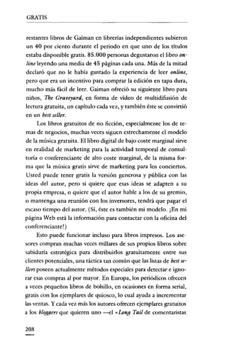 GRATIS


 restantes libros de Gaiman en librerías independientes subieron
 un 40 por ciento durante el periodo en que uno de los títulos
estaba disponible gratis. 85.000 personas degustaron el libro on-
 line leyendo una media de 45 páginas cada una. Más de la mitad
declaró que no le había gustado la experiencia de leer online,
 pero que era un incentivo para comprar la edición en tapa dura,
 mucho más fácil de leer. Gaiman ofreció su siguiente libro para
 niños, Tbe Graveyard, en forma de vídeo de multidifusión de
lectura gratuita, un capítulo cada vez, y también éste se convirtió
en un best seller.
      Los libros gratuitos de no ficción, especialmente los de te-
mas de negocios, muchas veces siguen estrechamente el modelo
de la música gratuita. El libro digital de bajo coste marginal sirve
en realidad de marketing para la actividad temporal de consul-
toría o conferenciante de alto coste marginal, de la misma for-
ma que la música gratis sirve de marketing para los conciertos.
 Usred puede tener gratis la versión generosa y pública con las
ideas del autor, pero si quiere que esas ideas se adapten a su
propia empresa, o quiere que el autor hable a los de su gremio,
o mantenga una reunión con los inversores, tendrá que pagar el
escaso tiempo del autor. (Sí, éste es también mi modelo. iEn mi
página Web está la información para contactar con la oficina del
conferenciante! )
      Esto puede funcionar incluso para libros impresos. Los ase-
sores compran muchas veces millares de sus propios libros sobre
sabiduría estratégica para distribuirlos gratuitamente entre sus
clientes potenciales, una táctica tan común que las listas de bestse-
lIers poseen actualmente métodos especiales para detectar e igno-
rar esas compras al por mayor. En Europa, los periódicos ofrecen
a veces pequeños libros de bolsillo, en ocasiones en forma serial,
gratis con los ejemplares de quiosco, lo cual ayuda a incrementar
las ventas. Y cada vez más los autores ofrecen ejemplares gratuitos
a los bloggers que quieren uno --el «Long Tail de comentaristas

208
 