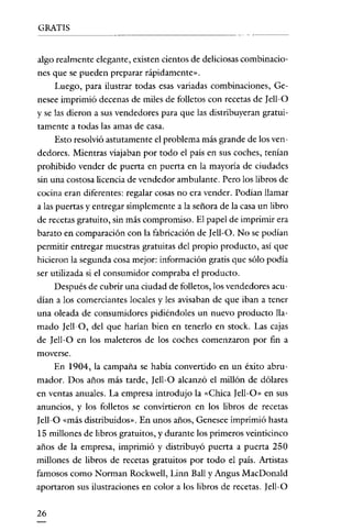 GRATIS


algo realmente elegante, existen cientos de deliciosas combinacio-
nes que se pueden preparar rápidamente».
    Luego, para ilustrar todas esas variadas combinaciones, Ge-
nesee imprimió decenas de miles de folletos con recetas de [ell-O
y se las dieron a sus vendedores para que las distribuyeran gratui-
tamente a todas las amas de casa.
    Esto resolvió astutamente el problema más grande de los ven-
dedores. Mientras viajaban por todo el país en sus coches, tenían
prohibido vender de puerta en puerta en la mayoría de ciudades
sin una costosa licencia de vendedor ambulante. Pero los libros de
cocina eran diferentes: regalar cosas no era vender. Podían llamar
a las puertas y entregar simplemente a la señora de la casa un libro
de recetas gratuito, sin más compromiso. El papel de imprimir era
barato en comparación con la fabricación de [ell-O. No se podían
permitir entregar muestras gratuitas del propio producto, así que
hicieron la segunda cosa mejor: información gratis que sólo podía
ser utilizada si el consumidor compraba el producto.
     Después de cubrir una ciudad de folletos, los vendedores acu-
dían a los comerciantes locales y les avisaban de que iban a tener
una oleada de consumidores pidiéndoles un nuevo producto lla-
mado [ell-O, del que harían bien en tenerlo en stock. Las cajas
de [ell-O en los maleteros de los coches comenzaron por fin a
moverse.
   En 1904, la campaña se había convertido en un éxito abru-
mador. Dos años más tarde, Jell-O alcanzó el millón de dólares
en ventas anuales. La empresa introdujo la "Chica Iell-O» en sus
anuncios, y los folletos se convirtieron en los libros de recetas
[ell-O «más distribuidos». En unos años, Genesee imprimió hasta
15 millones de libros gratuitos, y durante los primeros veinticinco
años de la empresa, imprimió y distribuyó puerta a puerta 250
millones de libros de recetas gratuitos por todo el país. Artistas
famosos como Norman Rockwell, Linn Ball y Angus MacDonald
aportaron sus ilustraciones en color a los libros de recetas. [ell-O

26
 
