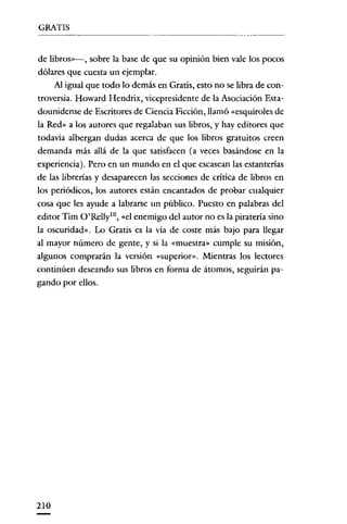 GRATIS


de librosv->, sobre la base de que su opinión bien vale los pocos
dólares que cuesta un ejemplar.
     Al igual que todo lo demás en Gratis, esto no se libra de con-
troversia. Howard Hendrix, vicepresidente de la Asociación Esta-
dounidense de Escritores de Ciencia Ficción, llamó «esquiroles de
la Red» a los autores que regalaban sus libros, y hay editores que
todavia albergan dudas acerca de que los libros gratuitos creen
demanda más allá de la que satisfacen (a veces basándose en la
experiencia). Pero en un mundo en el que escasean las estanterías
de las librerías y desaparecen las secciones de crítica de libros en
los periódicos, los autores están encantados de probar cualquier
cosa que les ayude a labrarse un público. Puesto en palabras del
editor Tim O'RellylO, «el enemigo del autor no es la piratería sino
la oscuridad". Lo Gratis es la vía de coste más bajo para llegar
al mayor número de gente, y si la «muestra» cumple su misión,
algunos comprarán la versión «superior». Mientras los lectores
continúen deseando sus libros en forma de átomos, seguirán pa-
gando por ellos.




210
 