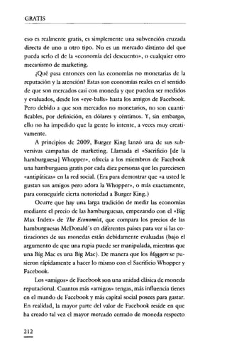 GRATIS


eso es realmente gratis, es simplemente una subvención cruzada
directa de uno u otro tipo. No es un mercado distinto del que
pueda serlo el de la «economía del descuento», o cualquier otro
mecanismo de marketing.
     ¿Qué pasa entonces con las economías no monetarias de la
reputación y la atención? Estas son economías reales en el sentido
de que son mercados casi con moneda y que pueden ser medidos
y evaluados, desde los «eye-balls» hasta los amigos de Facebook.
Pero debido a que son mercados no monetarios, no son cuanti-
ficables, por definición, en dólares y céntimos. Y, sin embargo,
ello no ha impedido que la gente lo intente, a veces muy creati-
vamente.
     A principios de 2009, Burger King lanzó una de sus sub-
versivas campañas de marketing. Llamada el «Sacrificio [de la
hamburguesa] Whopper», ofrecía a los miembros de Facebook
una hamburguesa gratis por cada diez personas que les pareciesen
«antipáticas» en la red social. (Era para demostrar que «a usted le
gustan sus amigos pero adora la Whopper», o más exactamente,
para conseguirle cierta notoriedad a Burger King.)
     Ocurre que hay una larga tradición de medir las economías
mediante el precio de las hamburguesas, empezando con el «Big
Max Index» de The Economist, que compara los precios de las
hamburguesas McDonald's en diferentes países para ver si las co-
tizaciones de sus monedas están debidamente evaluadas (bajo el
argumento de que una rupia puede ser manipulada, mientras que
una Bíg Mac es una Big Mac). De manera que los bloggers se pu-
sieron rápidamente a hacer lo mismo con el Sacrificio Whopper y
Facebook.
     Los «amigos» de Facebook son una unidad clásica de moneda
reputacional. Cuantos más «amigos» tengas, más influencia tienes
en el mundo de Facebook y más capital social posees para gastar.
En realidad, la mayor parte del valor de Facebook reside en que
ha creado tal vez el mayor mercado cerrado de moneda respecto

212
 
