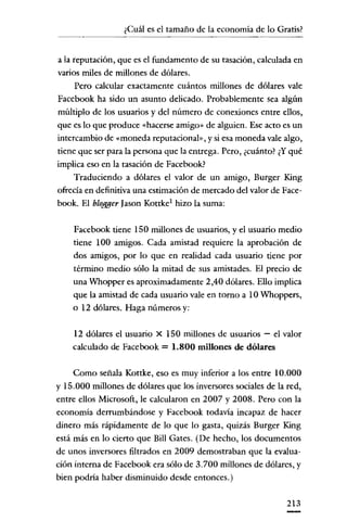 ¿Cuál es e! tamaño de la economia de lo Gratis?
       -----'


a la reputacíón, que es e! fundamento de su tasación, calculada en
varios miles de míllones de dólares.
      Pero calcular exactamente cuántos millones de dólares vale
Facebook ha sido un asunto delicado. Probablemente sea algún
múltiplo de los usuarios y de! número de conexíones entre ellos,
que es lo que produce «hacerse amigo" de alguien. Ese acto es un
intercambio de «moneda reputacional», y si esa moneda vale algo,
tiene que ser para la persona que la entrega. Pero, ¿cuánto? ¿Y qué
implica eso en la tasación de Facebook?
     Traducíendo a dólares el valor de un amigo, Burger King
ofrecía en definitiva una estimación de mercado del valor de Face-
book. El bloMer Jasan Kottke! hizo la suma:

    Facebook tiene 150 millones de usuarios, y e! usuario medio
    tiene 100 amigos. Cada amistad requiere la aprobación de
    dos amigos, por lo que en realidad cada usuario tiene por
    término medio sólo la mitad de sus amistades. El precio de
    una Whopper es aproximadamente 2,40 dólares. Ello implica
    que la amistad de cada usuario vale en tomo a 10 Whoppers,
    o 12 dólares. Haga números y:

    12 dólares el usuario X 150 millones de usuarios - e! valor
    calculado de Facebook = 1.800 millones de dólares

     Como señala Kottke, eso es muy inferior a los entre 10.000
y 15.000 millones de dólares que los inversores sociales de la red,
entre ellos Microsoft, le calcularon en 2007 y 2008. Pero con la
economía derrumbándose y Facebook todavía incapaz de hacer
dinero más rápidamente de lo que lo gasta, quizás Burger King
está más en lo cierto que Bill Gates. (De hecho, los documentos
de unos inversores filtrados en 2009 demostraban que la evalua-
ción interna de Facebook era sólo de 3.700 millones de dólares, y
bien podría haber disminuido desde entonces.)

                                                               213
 
