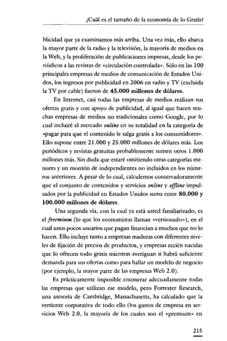 ¿Cuál es el tamaño de la economía de lo Gratis?
-------


 blicidad que ya examinamos más arriba. Una vez más, ello abarca
 la mayor parte de la radio y la televisión, la mayoría de medios en
 la Web, y la proliferación de publicaciones impresas, desde los pe-
 riódicos a las revistas de «circulación controlada». Sólo en las 100
 principales empresas de medios de comunicación de Estados Uni-
dos, los ingresos por publicidad en 2006 en radio y TV (excluida
 la TV por cable) fueron de 45.000 millones de dólares.
      En Internet, casi todas las empresas de medios realizan sus
ofertas gratis y con apoyo de publicidad, al igual que hacen mu-
chas empresas de medios no tradicionales como Google, por lo
cual incluiré el mercado online en su totalidad en la categoría de
 «pagar para que el contenido le salga gratis a los consumidores».
Ello supone entre 21.000 y 25.000 millones de dólares más. Los
periódicos y revistas gratuitas probablemente sumen otros 1.000
millones más. Sin duda que estaré omitiendo otras categorías me-
nores y un montón de independientes no incluidos en los núme-
ros anteriores. A pesar de lo cual, calculemos conservadoramente
que el conjunto de contenidos y servicios online y offline impul-
sados por la publicidad en Estados Unidos suma entre 80.000 y
100.000 millones de dólares.
       Una segunda vía, con la cual ya está usted familiarizado, es
el freemium (lo que los economistas llaman «versionado»), en el
cual unos pocos usuarios que pagan financian a muchos que no lo
hacen. Ello incluye tanto a empresas maduras con diferentes nive-
les de fijación de precios de productos, y empresas recién nacidas
que lo ofrecen todo gratis mientras averiguan si habrá suficiente
demanda para sus ofertas como para hallar un modelo de negocio
(por ejemplo, la mayor parte de las empresas Web 2.0).
      Es prácticamente imposible enumerar adecuadamente todas
las empresas que utilizan ese modelo, pero Forrester Research,
una asesoría de Cambridge, Massachusetts, ha calculado que la
vertiente corporativa de todo ello (los gastos de empresa en ser-
vicios Web 2.0, la mayoría de los cuales son el «prernium» en

                                                                215
 