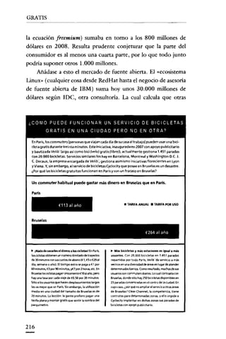 GRATIS


la ecuación freemium) sumaba en torno a los 800 millones de
dólares en 2008. Resulta prudente conjeturar que la parte del
consumidor es al menos una cuarta parte, por lo que todo junto
podría suponer otros 1.000 millones.
    Añádase a esto el mercado de fuente abierta. El «ecosistema
Linux» (cualquier cosa desde RedHat hasta el negocio de asesoría
de fuente abierta de IBM) suma hoy unos 30.000 millones de
dólares según IDe, otra consultoría. La cual calcula que otras



 <COMO PUEDE FUNCIONAR UN SERVICIO DE BICICLETAS
             GRATIS EN UNA CIUDAD PERO NO EN OTRA?

  EnParís, los commuters[personas que viajan cada día de sucasaal trabajo] pueden usar una bici-
  cleta gratis durante treinta minutos. Esta iniciativa, inaugurada en 2007 con apoyo publicitario
  y bautizada Velib' (algo así como bici (ve/o) gratis (libre), actualmente gestiona 1.451 paradas
  con 20.000 bicicletas. Servicios similares los hay en Barcelona, Montreal yWashington O.e. J.
  C. Decaux, la empresa encargada de Ve/lb', gestiona asimismo inidativas florecientes en lyon
  yvlena. Y, sin embargo. el servicio de bicicletas Cyclocity que posee en Bruselas es un desastre.
  ¿Por qué las bicicletas gratuitas funcionan en París y son un fracaso en Bruselas?


  Un commuter habitual puede gastar más dinero en Bruselas que en París.

  París

                       €113 al año                                    • TARIFA ANUAL • TARIFA POR uso



  Bruselas

                                                                                       €264 al ano



  ~  lNada de sacarfes el dinero a 105cic.1istaslEnParís.   ~  Más bic.idetas y más estac.iones es igual a más
  lcscloístas obtienen un número ilimitado detrayi!dos      usuarios. Con 20.000 bicicletas en 1.451 paradas
  de 30 minutos con SllS cuotas de abono (€1,€5 o €29 al    repartidas por todo Parls, Velib' da servicio a más
  dla, semana o año). Eltiempo extra se paga a €t por       vecinos en una diversidad de áreas en lugar de atender
  60 minlItos, €3 por90 mirwtcs, y{7 por 2 horas. etc. En   determinados barrios. Como resultado. muchos de sus
  Bruselaslosciclistaspagan úni<;amente€10al año, pero      usuarios son commuters diarios. Locual contrasta con
  hay una tasa por cada viaje de €0,5Opor 30 minLrtos.      Bruselas. donde sólo hay 250 bicicletas disponibles en
  Sólo a los usuarios que hacen desplazamientos largos      23 paradas concentradas en el centro de la ciudad. En
  les va mejor que en París. Sin embargo, la lItilizadón    cuyo caso, ¿por qué no ampliar elservkio a otras áreas
  media en una ciudad del tamaño de Bruselas es de          de Bruselas? C1ear Channel.Ja competencia, tiene
  20 minutos. La lección: la gente prefiere pagar una       contratos para determinadas zonas. y ello impide a
  tarifa plana y montar gratis que sentir la sombra del     Cy<iocityimplantar en dichas zonas sus paradas de
  perqulmetro.                                              bicicletas con apoyo publicitario.




216
 