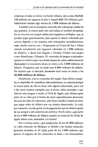 ¿Cuál es el tamaño de la economía de lo Gratis?


empresas creadas en torno a la fuente abíerta, tales como MySQL
(50 millones de ingresos al año) y SugarCRM (15 millones) pro-
 bablemente añadan algo menos de 1.000 míllones de dólares.
     También está el emergente mercado del videojuego onlinede
uso gratuito, la mayor parte del cual utiliza el modelo [reemium.
En su mayoría son juegos online para jugadores múltiples, que se
pueden jugar gratuitamente, pero ganan el dinero cobrando por
activos digitales a los usuarios más entregados (actualizaciones,
ropa, níveles nuevos, etc.). Empezaron en Corea del Sur y China
(donde actualmente son negocios valorados en 1.000 millones
de dólares), y ahora han llegado a Estados Unídos con juegos
como RuneScape y Neopets. El «mercado de juegos ocasionales"
(píense en todo lo que vaya desde juegos de cartas online hasta los
flashgames) se encuentra ahora en torno a los 3.000 millones de
dólares. Pongamos que en total sean 4.000 millones de dólares.
De manera que el mercado freemium total suma en torno a los
36.000 millones de dólares.
     Finalmente, está la economía del regalo. Esta última catego-
ría es ímposible de cuantificar adecuadamente, en especial porque
la mayor parte de ella no tiene cifra alguna relacionada, pero voy
a dar unos cuantos ejemplos que sí tienen cifras asociadas y que
ofrecen una imagen a escala: el iPod de Apple, que obtiene gran
parte de su valor por el hecho de tener capacidad para almacenar
decenas de miles de canciones, sólo tiene sentido si usted no tiene
que pagar miles de dólares por esa música almacenada. La cual,
por supuesto, mucha gente no la paga puesto que la obtiene gratis
de sus amigos o del comercio de archivos. Por lo tanto, ¿qué parte
de los 4.000 millones de dólares anuales en venta de los iPods de
Apple deben serle atribuidos a lo Gratis?
     Por la misma razón, ¿qué proporción de los 65.000 millones
en valor estimado de MySpace es debido a las bandas musicales
gratuitas incluidas en él? ¿Qué parte de los 2.000 millones que
genera el negocio de los conciertos se debe a los intercambios

                                                              217
 