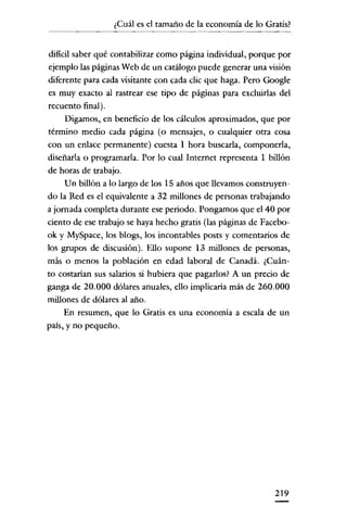 ¿Cuál es el tamaño de la economía de lo Gratis?


dificil saber qué contabilizar como página individual, porque por
ejemplo las páginas Web de un catálogo puede generar una visión
cliferente para cada visitante con cada clic que haga. Pero Google
es muy exacto al rastrear ese tipo de páginas para excluirlas del
recuento final).
     Digamos, en beneficio de los cálculos aproximados, que por
término medio cada página (o mensajes, o cualquier otra cosa
con un enlace permanente) cuesta 1 hora buscarla, componerla,
cliseñarla o programarla. Por lo cual Internet representa 1 billón
de horas de trabajo.
     Un billón a lo largo de los 15 años que llevamos construyen-
do la Red es el equivalente a 32 millones de personas trabajando
a jornada completa durante ese periodo. Pongamos que el 40 por
ciento de ese trabajo se haya hecho gratis (las páginas de Faccbo-
ok y MySpace, los blogs, los incontables posts y comentarios de
los grupos de cliscusión). Ello supone 13 millones de personas,
más o menos la población en edad laboral de Canadá. ¿Cuán-
to costarian sus salarios si hubiera que pagarlos? A un precio de
ganga de 20.000 dólares anuales, ello implicaria más de 260.000
millones de dólares al año.
     En resumen, que lo Gratis es una economía a escala de un
país, y no pequeño.




                                                             219
 