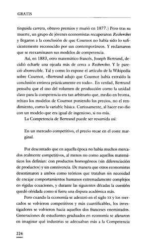 GRATIS


tinguida carrera, obtuvo premios y murió en 1877.) Pero tras su
muerte, un grupo de jóvenes economistas recuperaron Recherches
y llegaron a la conclusión de que Cournot no había sido lo sufi-
cientemente reconocido por sus contemporáneos. Y reclamaron
que se reexaminasen sus modelos de competencia.
      Así, en 1883, otro matemático francés, [oseph Bertrand, de-
cidió echarle una ojeada más de cerca a Recherches. Y le pare-
ció aborrecible. Tal y como lo expone el artículo de la Wikipedia
sobre Coumot, «Bertrand adujo que Cournot había extraído la
conclusión errónea prácticamente en todo». En verdad, Bertrand
pensaba que el uso del volumen de producción como la unidad
clave para la competencia era tan arbitrario que, medio en broma,
rehizo los modelos de Cournot poniendo los precios, no el ren-
dimiento, como la variable básica. Curiosamente, al hacer eso dio
con un modelo que era igual de ingenioso, si no más.
      La Competencia de Bertrand puede ser resumida así:


      En un mercado competitivo, el precio recae en el coste mar-
      ginal.


      Por descontado que en aquella época no había muchos merca-
dos realmente competitivos, al menos no como aquellos matemá-
ticos los definian: con productos homogéneos (sin diferenciación
de productos) y sin connivencia. De manera que otros economistas
desestimaron a ambos como teóricos que trataban sin necesidad
de encajar comportamientos humanos extremadamente complejos
en rígidas ecuaciones, y durante las siguientes décadas la cuestión
quedó olvidada como si fuera una disputa académica más.
      Pero cuando la economía se adentró en el siglo xx y los mer-
cados se volvieron competitivos y más cuantificables, los inves-
tigadores se volvieron hacia aquellos dos franceses enemistados.
Generaciones de estudiantes graduados en economía se afanaron
en imaginar qué industrias se adecuaban más a la Competencia


224
 