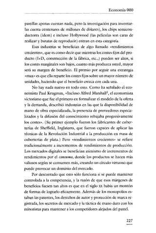 Economía 000


pastillas apenas cuestan nada, pero la investigación para inventar-
las cuesta centenares de millones de dólares), los chips semicon-
ductores (ídem) e incluso Hollywood (las películas son caras de
realizar y baratas de reproducir) entran en esta categoría.
     Esas industrias se benefician de algo llamado «rendimientos
crecientes», que es como decir que mientras los costes fijos de! pro-
ducto (I+D, construcción de la fábrica, ete.,) pueden ser altos, si
los costes marginales son bajos, cuanto más produzca usted, mayor
será su margen de beneficio. El premio por seguir una estrategia
«rnax» es que ella reparte los costes fijos sobre un mayor número de
unidades, haciendo que e! beneficio crezca con cada una.
     No hay nada nuevo en todo esto. Como ha señalado el eco-
nomista Paul Krugman, «Incluso Alfred Marshall-, el economista
victoriano que fue e! primero en formalizar e! modelo de la oferta
y la demanda, describió industrias en las que la disponibilidad de
mano de obra especializada, la presencia de proveedores especia-
lizados y la difusión de! conocimiento rebajaba progresivamente
los costes». (Su primer ejemplo fueron los fabricantes de cuber-
terías de Sheffie!d, Inglaterra, que fueron capaces de aplicar las
técnicas de la Revolución Industrial a la producción en masa de
cuberterías de plata.) Pero «rendimientos crecientes» se refiere
tradicionalmente a incrementos de rendimientos de producción.
Los mercados digitales se benefician asimismo de incrementos de
rendimientos por e! consumo, donde los productos se hacen más
valiosos según se consumen más, creando un círculo virtuoso que
puede provocar un dominio del mercado.
     Por descontado que esto sólo funciona si se puede mantener
controlada a la competencia, y la razón de que esos márgenes de
beneficios fuesen tan altos es que en e! siglo XX habia un montón
de formas de lograrlo eficazmente. Además de los monopolíos es-
taban las patentes, los derechos de autor y protección de marca re-
gistrada, los secretos de mercado y la táctica de mano dura con los
minoristas para mantener a los competidores alejados de! pastel.

                                                                227
 