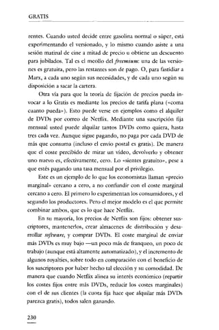 GRATIS


rentes. Cuando usted decide entre gasolina normal o súper, está
experimentando el versionado, y lo mismo cuando asiste a una
sesión matinal de cine a mitad de precio u obtiene un descuento
para jubilados. Tal es el meollo del freemium: una de las versio-
nes es gratuita, pero las restantes son de pago. O, para fastidiar a
Marx, a cada uno según sus necesidades, y de cada uno según su
disposición a sacar la cartera.
      Otra vía para que la teoria de fijación de precios pueda in-
vocar a lo Gratis es mediante los precios de tarifa plana (<<coma
cuanto pueda»). Esto puede verse en ejemplos como el alquiler
de DVDs por correo de Ncrflix. Mediante una suscripción fija
mensual usted puede alquilar tantos DVDs como quiera, hasta
tres cada vez. Aunque sigue pagando, no paga por cada DVD de
más que consuma (incluso el envío postal es gratis). De manera
que el coste percibido de mirar un video, devolverlo y obtener
uno nuevo es, efectivamente, cero. Lo «sientes gratuito», pese a
que estés pagando una tasa mensual por el privilegio.
      Este es un ejemplo de lo que los economistas llaman «precio
marginal» cercano a cero, a no confundir con el coste marginal
cercano a cero. El primero lo experimentan los consumidores, y el
segundo los productores. Pero el mejor modelo es el que permite
combinar ambos, que es lo que hace Netflix.
      En su mayoría, los precios de Netflix son fijos: obtener sus-
criptores, mantenerlos, crear almacenes de distribución y desa-
rrollar software, y comprar DVDs. El coste marginal de enviar
más DVDs es muy bajo -un poco más de franqueo, un poco de
trabajo (aunque está altamente automatizado), y el incremento de
algunos royalties, sobre todo en comparación con el beneficio de
los suscriptores por haber hecho tal elección y su comodidad. De
manera que cuando Netflix alinea su interés económico (repartir
los costes fijos entre más DVDs, reducir los costes marginales)
con el de sus clientes (la cuota fija hace que alquilar más DVDs
parezca gratis), todos salen ganando.


230
 