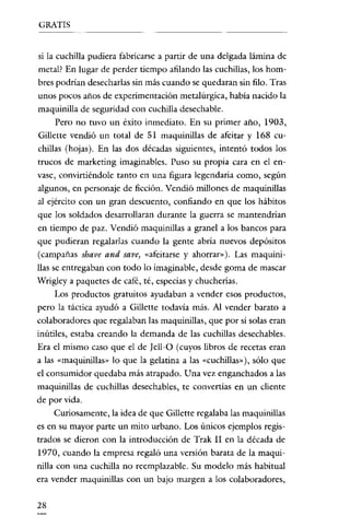 GRATIS


si la cuchilla pudiera fabricarse a partir de una delgada lámina de
metal? En lugar de perder tiempo afilando las cuchillas, los hom-
bres podrían desecharlas sin más cuando se quedaran sin filo. Tras
unos pocos años de experimentación metalúrgica, habia nacido la
maquinilla de seguridad con cuchilla desechable.
     Pero no tuvo un éxito inmediato. En su primer año, 1903,
Gillette vendió un total de 51 maquinillas de afeitar y 168 cu-
chillas (hojas). En las dos décadas siguientes, intentó todos los
trucos de marketing imaginables. Puso su propia cara en el en-
vase, convirtiéndole tanto en una figura legendaria como, según
algunos, en personaje de ficción. Vendió millones de maquinillas
al ejército con un gran descuento, confiando en que los hábitos
que los soldados desarrollaran durante la guerra se mantendrían
en tiempo de paz. Vendió maquinillas a granel a los bancos para
que pudieran regalarlas cuando la gente abria nuevos depósitos
(campañas shave and save, «afeitarse y ahorrar»}. Las maquini-
llas se entregaban con todo lo imaginable, desde goma de mascar
Wrigleya paquetes de café, té, especias y chuchcrias.
    Los productos gratuitos ayudaban a vender esos productos,
pero la táctica ayudó a Gillette todavía más. Al vender barato a
colaboradores que regalaban las maquinillas, que por sí solas eran
inútiles, estaba creando la demanda de las cuchillas desechables.
Era el mismo caso que el de [ell-O (cuyos libros de recetas eran
a las «maquinillas» lo que la gelatina a las «cuchillas»), sólo que
el consumidor quedaba más atrapado. Una vez enganchados a las
maquinillas de cuchillas desechables, te convertias en un cliente
de por vida.
     Curiosamente, la idea de que Gillette regalaba las maquinillas
es en su mayor parte un mito urbano. Los únicos ejemplos regis-
trados se dieron con la introducción de Trak II en la década de
1970, cuando la empresa regaló una versión barata de la maqui-
nilla con una cuchilla no reemplazable. Su modelo más habitual
era vender maquinillas con un bajo margen a los colaboradores,

28
 