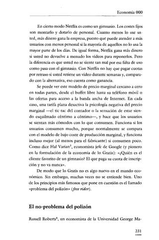 Economía 000


      En cierto modo Netflix es como un gimnasio. Los costes fijos
son montarlo y dotarlo de personal. Cuanto menos lo use us-
ted, más dinero gana la empresa, puesto que puede atender a más
usuarios con menos personal si la mayoría de aquellos no lo usa la
mayor parte de los días. De igual forma, Netflix gana más dinero
si usted no devuelve a menudo los vídeos para reponerlos. Pero
la diferencia es que usted no se siente tan mal por esa falta de uso
como pasa con el gimnasio. Con Netflix no hay que pagar cuotas
por retraso si usted retiene un vídeo duraute semanas y, compara-
do con la alternativa, eso cuenta como ganancia.
     Se puede ver este modelo de precio marginal cercano a cero
en todas partes, desde el buffet libre hasta su teléfono móvil o
las ofertas para acceso a la banda ancha de Internet. En cada
caso, una tarífa plana desactiva la psicología negativa del precio
marginal -el tic-tac del contador o la sensación de estar sien-
do esquilmado céntimo a céntimo-, y hace que los usuarios
se sientan más cómodos con lo que consumen. Funciona si los
usuarios consumen mucho, porque normalmente se compara
con el modelo de bajo coste de producción marginal, y funciona
incluso mejor (al menos para el fabricante) si consumen poco.
Como dice Hal Varían", economista jefe de Google (y pionero
en la formulación de la economía de lo Gratis): ,,¿Quién es el
cliente favoríto de un gimnasio? El que paga su cuota de inscrip-
ción y no va nunca».
     De modo que lo Gratis no es algo nuevo en el mundo eco-
nómico. Sin embargo, muchas veces no se entiende bien. Uno
de los principios más famosos que pone en cuestión es el llamado
"problema del polizón" (free rider).



El no-problema del polizón

Russell Robcrts", un economista de la Universidad George Ma-

                                                               231
 