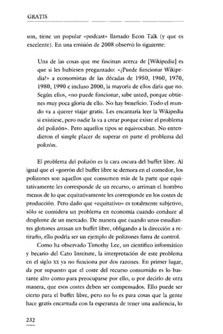 GRATIS


son, tiene un popular «podcast» llamado Econ Talk (y que es
excelente). En una emisión de 2008 observó lo siguiente:

      Una de las cosas que me fascinan acerca de [Wikipedia] es
      que si les hubiesen preguntado: «¿Pnede funcionar Wikipe-
      dia?» a economistas de las décadas de 1950, 1960, 1970,
      1980, 1990 e incluso 2000, la mayoría de ellos diría que no.
      Según ellos, «no puede funcionar, sabe usted, porque obtie-
      nes muy poca gloria de ello. No hay beneficio. Todo el mun-
      do va a querer viajar gratis. Les encantaría leer la Wikipedia
      si existiese, pero nadie la va a crear porque existe el problema
      del polizón». Pero aquellos tipos se equivocaban. No enten-
      dieron el simple placer de superar en parte el problema del
      polizón.

      El problema del polizón es la cara oscura del buffer libre. Al
igual que el «gorrón del buffet libre se demora en el comedor, los
polizones son aquellos que consumen más de la parte que equi-
tativamente les corresponde de un recurso, o arriman el hombro
menos de lo que equitativamente les corresponde en los costes de
producción. Pero dado que «equitativo» es totalmente subjetivo,
sólo se considera un problema en economía cuando conduce al
desplome de un mercado. De manera que cuando unos estudian-
tes glotones arrasan un buffet libre, obligando a la dirección a re-
tirarlo, ello podría ser un ejemplo de polizones fuera de control.
      Como ha observado Timothy Lee, un científico informático
y becario del Cato Institute, la interpretación de este problema
en el siglo XX ya no funciona por dos razones. En primer lugar,
da por supuesto que el coste del recurso consumido es lo bas-
tante alto como para preocuparse por ello, o por decirlo de otra
manera, que esos costes deben ser compensados. Ello puede ser
cierto para el buffet libre, pero no lo es para cosas que la gente
hace gratis encantada con la esperanza de tener una audiencia, lo


232
 