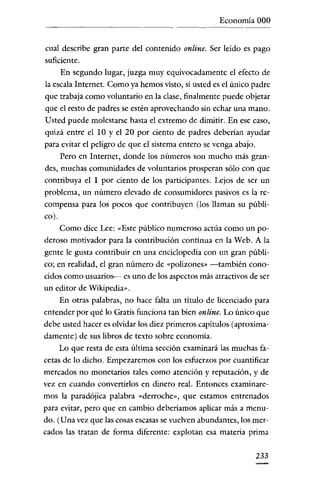 Economía 000


 cual describe gran parte del contenido online. Ser leído es pago
suficiente.
     En segundo lugar, juzga muy equivocadamente el efecto de
la escala Internet. Como ya hemos visto, si usted es el único padre
que trabaja como voluntario en la clase, finalmente puede objetar
que el resto de padres se estén aprovechando sin echar uua mano.
Usted puede molestarse hasta el extremo de dimitir. En ese caso,
quizá entre el 10 y el 20 por ciento de padres deberian ayudar
para evitar el peligro de que el sistema entero se venga abajo.
     Pero en Internet, donde los números son mucho más gran-
des, muchas comunidades de voluntarios prosperan sólo con que
contribuya el 1 por ciento de los participantes. Lejos de ser un
problema, un número elevado de consumidores pasivos es la re-
compensa para los pocos que contribuyen (los llaman su públi-
co).
     Como dice Lee: «Este público numeroso actúa como un po-
deroso motivador para la contribución continua en la Web. A la
gente le gusta contribuir en una enciclopedia con un gran públi-
co; en realidad, el gran número de «polizones» -también cono-
cidos como usuarios--- es uno de los aspectos más atractivos de ser
un editor de Wikipedia».
     En otras palabras, no hace falta un titulo de licenciado para
entender por qué lo Gratis funciona tan bien online. Lo único que
debe usted hacer es olvidar los diez primeros capítulos (aproxima-
damente) de sus libros de texto sobre economía.
     Lo que resta de esta última sección examinará las muchas fa-
cetas de lo dicho. Empezaremos con los esfuerzos por cuantificar
mercados no monetarios tales como atención y reputación, y de
vez en cuando convertirlos en dinero real. Entonces examinare-
mos la paradójica palabra «derroche», que estamos entrenados
para evitar, pero que en cambio deberíamos aplicar más a menu-
do. (Una vez que las cosas escasas se vuelven abundantes, los mer-
cados las tratan de forma diferente: explotan esa materia prima

                                                              233
 
