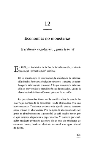 12
                                    •

             Economías no monetarias

      Si el dinero no gobierna, ¿quién lo hace?




E    n 1971, en los inicios de la Era de la Información, el cientí-
     fico social Herbert Simon! escribió:


    En un mundo rico en información, la abundancia de informa-
    ción implica la escasez de alguna otra cosa: la escasez de aque-
    llo que la información consume. Y lo que consume la informa-
    ción es muy obvio: la atención de sus destinatarios. Luego la
    abundancia de información crea pobreza de atención.


    Lo que observaba Simon era la manifestación de una de las
más viejas normas de la economía: «Cada abundancia crea una
nueva escasez». Tendemos a valorar más aquello que no tenemos
ahora mismo en abundancia. Por ejemplo, la abundancia de café
gratis en el trabajo suscita la necesidad de café mucho mejor, por
el que estamos dispuestos a pagar mucho. Y también por cual-
quier producto premium que surja de un mar de productos de
consumo barato, desde un alimento artesanal a un agua mineral
de diseño.


                                                                235
 
