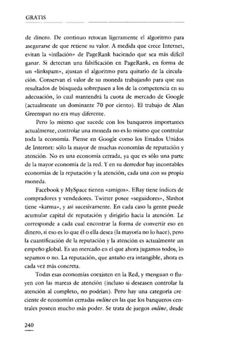 GRATIS


de dinero. De continuo retocan ligeramente el algoritmo para
asegurarse de que retiene su valor. A medida que crece Internet,
evitan la «inflación» de PageRank haciendo que sea más dificil
ganar. Si detectan una falsificación en PageRank, en forma de
un «Iinkspam», ajustan el algoritmo para quitarlo de la circula-
ción. Conservan el valor de su moneda trabajando para que sus
resultados de búsqueda sobrepasen a los de la competencia en su
adecuación, lo cual mantendrá la cuota de mercado de Google
(actualmente un dominante 70 por ciento). El trabajo de Ajan
Greenspan no era muy diferente.
      Pero lo mismo que sucede con los banqueros importantes
actualmente, controlar una moneda no es lo mismo que controlar
toda la economía. Piense en Google como los Estados U nidos
de Internet: sólo la mayor de muchas economías de reputación y
atención. No es una economía cerrada, ya que es sólo una parte
de la mayor economía de la red. Y en su derredor hay incontables
economías de la reputación y la atención, cada una con su propia
moneda.
      Facebook y MySpace tienen «amigos». EBay tiene índices de
compradores y vendedores. Twitter posee «seguidores», Slashot
tiene «karma», y así sucesivamente. En cada caso la gente puede
acumular capital de reputación y dirigirlo hacia la atención. Le
corresponde a cada cual encontrar la forma de convertir eso en
dinero, si eso es lo que él o ella desea (la mayoría no lo hace), pero
la cuantificación de la reputación y la atención es actualmente un
empeño global. Es un mercado en el que ahora jugamos todos, lo
sepamos o no. La reputación, que antaño era intangible, ahora es
cada vez más concreta.
      Todas esas economías coexisten en la Red, y menguan o flu-
yen con las mareas de atención (incluso si deseasen controlar la
atención al completo, no podrían). Pero hay una categoría cre-
ciente de economías cerradas online en las que los banqueros cen-
trales poseen mucho más poder. Se trata de juegos online, desde


240
 