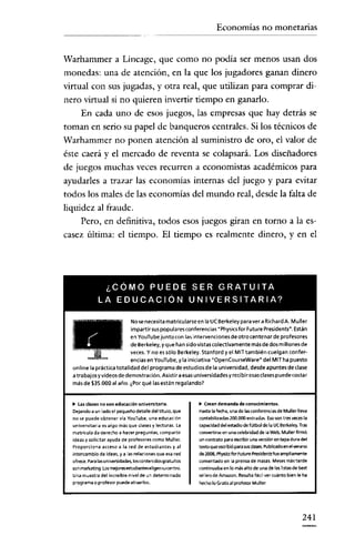 Economías no monetarias


Warhammer a Lincage, que como no podía ser menos usan dos
monedas: una de atención, en la que los jugadores ganan dinero
virtual con sus jugadas, y otra real, que utilizan para comprar di-
nero virtual si no quieren invertir tiempo en ganarlo.
   En cada uno de esos juegos, las empresas que hay detrás se
toman en serio su papel de banqueros centrales. Si los técnicos de
Warhammer no ponen atención al suministro de oro, el valor de
éste caerá y el mercado de reventa se colapsará. Los diseñadores
de juegos muchas veces recurren a economistas académicos para
ayudarles a trazar las economías internas del juego y para evitar
todos los males de las economías del mundo real, desde la falta de
liquidez al fraude.
     Pero, en definitiva, todos esos juegos giran en torno a la es-
casez última: el tiempo. El tiempo es realmente dinero, y en el




                ¿CÓMO PUEDE SER GRATUITA
               LA EDUCACiÓN UNIVERSITARIA?

                            No se necesita matricularse en la UCBerkeley para ver a Richard A. Muller




  111
                            impartir sus populares conferencias "Physicsfor Puture Presldents". Están
                            en YouTube junto con las intervenciones de otro centenar de profesores
     " '" " '"              de Berkyele yque, han ,Sid,oVisstas c,o,edctiva,meTnte mbá~.de dOS, millones,de
                                       y,
                            veces. no es sé o Ber e ey. tan or ye MI tam I n cue gan con er-
                            encias en YouTube, yla iniciativa -Opencourseware" del MITha puesto
  online la práctica totalidad del programa de estudios de la universidad, desde apuntes de clase
  a tra bajos y vídeos de demostración. Asistir a esas u niversidades y recibir esas clases puede costa r
  rnésde $35.000 al ano. ¿Por qué las están regalando?


  ~  las clases no son educación universitaria.                 ~ Creandemanda de conocimientos.
  Dejandoa un ladoel pequeño detalle del titulo, que            Hastalafecha,una de Iasccnterences de Muller lleva
  no se puede obtener vía 'rou'Iube. una educación              contabilizadas 200.000 entradas. asesen tres vecesla
  universitaria es algo mas que clasesy lecturas. La            capacidad delestadiodeMbol de la ue Berkeley, Tras
  matrículada derecho a hacer preguntas, compartir              convertirse en una celebridad de laWeb,Muller firmó
  ideas y solicitar ayuda de profesores como Muller.            un contrate paraescribir una versión entapa dura del
  Proporciona acceso a la red de estudiantes y al               textoqueescribió parasusclases. Publicado enelYefano
  intercambio de ideas, y a lasrelacionesque esa red            de 2008, Physics forFuturePres;dentsfue ampliamente
  ofrece.Paralasuniversidades, loscontenidosgratuitos           cementado en la prensa de masas.Mesesmástarde
  SOI'l marl<etil'lg, Los mejores estudianteseligen su(entro.   continuabaenle másalto de una de laslistasde best
  una muestra del il'lcreíble nivelde un determinado            sellersde Amazon.Resulta fácil vercuánto bienle ha
  programao profesorpuede atraerlo>.                            hecholoGratis alprofesorMuller




                                                                                                                241
 