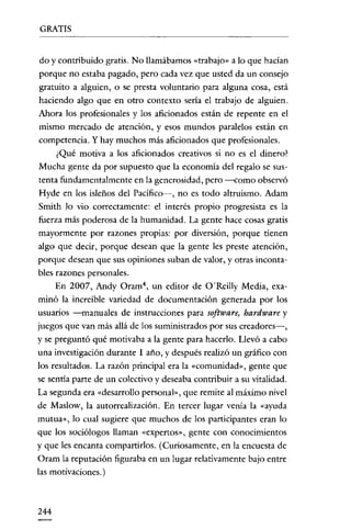 GRATIS


do y contribuido gratis. No llamábamos «trabajo» a lo que hacían
porque no estaba pagado, pero cada vez que usted da un consejo
gratuito a alguien, o se presta voluntario para alguna cosa, está
haciendo algo que en otro contexto sería el trabajo de alguien.
Ahora los profesionales y los aficionados están de repente en el
mismo mercado de atención, yesos mundos paralelos están en
competencia. Y hay muchos más aficionados que profesionales.
      ¿Qué motiva a los aficionados creativos si no es el dinero?
Mucha gente da por supuesto que la economía del regalo se sus-
tenta fundamentalmente en la generosidad, pero ---<:omo observó
Hyde en los isleños del Pacifico->, no es todo altruismo. Adam
Smith lo vio correctamente: el interés propio progresista es la
fuerza más poderosa de la humanidad. La gente hace cosas gratis
mayormente por razones propias: por diversión, porque tienen
algo que decir, porque desean que la gente les preste atención,
porque desean que sus opiniones suban de valor, y otras inconta-
bles razones personales.
      En 2007, Andy Oram", un editor de O'Reilly Media, exa-
minó la increíble variedad de documentación generada por los
usuarios -manuales de instrucciones para software, hardware y
juegos que van más allá de los suministrados por sus creadores-,
y se preguntó qué motivaba a la gente para hacerlo. Llevó a cabo
una investigación durante 1 año, y después realizó un gráfico con
los resultados. La razón principal era la «comunidad», gente que
se sentía parte de un colectivo y deseaba contribuir a su vitalidad.
La segunda era «desarrollo personal», que remite al máximo nivel
de Maslow, la autorrealización. En tercer lugar venía la «ayuda
mutua», lo cual sugiere que muchos de los participantes eran lo
que los sociólogos llaman «expertos», gente con conocimientos
y que les encanta compartirlos. (Curiosamente, en la encuesta de
Oram la reputación figuraba en un lugar relativamente bajo entre
las motivaciones.)



244
 