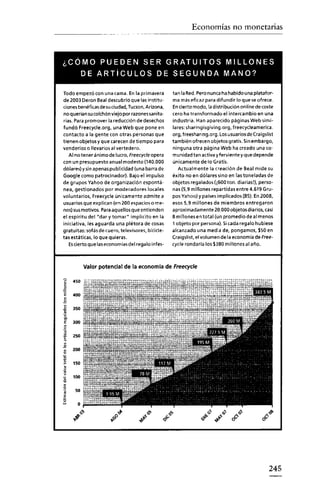 Economías no monetarias



¿CÓMO PUEDEN SER GRATUITOS MILLONES
   DE ARTíCULOS DE SEGUNDA MANO?

Todo empezó con una cama. En la primavera           tan la Red.Pero nunca ha habido una platafor-
de 2003 Deron Beal descubrió que las institu-       ma más eficaz para difundir lo que se ofrece.
ciones benéficas de suciudad, Tucson,Arizona,       Encierto modo, la distribución onlinedecoste
no q uerian sucolchón viejo por razones sanita-     cero ha transformado el intercambio en una
 rias. Para promover la reducción de desechos       industria. Han aparecido páginas Web simi-
fundó Freecycle.org, una Web que pone en            lares: sharingisgiving.org, freecycleamerica.
contacto a la gente con otras personas que          org, freesharing.org. Losusuarios de Craigslist
tienen objetos y que carecen detiempo para          también ofrecen objetos gratis. Sinembargo,
venderlos o llevarlos al vertedero.                 ninguna otra página Web ha creado una co-
    Al no tener ánimo de lucro, Freecycle opera     munidad tan activa yfervientey que depende
con un presupuesto anual modesto (140.000           únicamente de lo Gratis.
dólares) y sin apenas publicidad (una barra de         Actualmente la creación de Beal mide su
Google como patrocinador). Bajo el impulso          éxito no en dólares sino en las toneladas de
de grupos Yahoo de organización espontá-            objetos regalados{¡600ton. diarias!), perso-
nea, gestionados por moderadores locales            nas (5,9 millones repartidas entre 4.619 e-u-
voluntarios, Freecycle únicamente admite a          posYahoo) y países implicados(85). En 2008,
usuarios que explican (en 200 espacios o me-        esos 5,9 millones de miembros entregaron
nos)susmotivos. Paraaquellos que entienden          aproximadamente 20.000 objetos diarios, casi
el espíritu del "dar y tomar" implicito en la       8 millones en total (un promedio de al menos
iniciativa, les aguarda una plétora de cosas        1 objeto por persona). Sicada regalo hubiese
gratuitas; sofás de cuero, televisores, bicicle-    alcanzado una media de, pongamos, $50 en
tas estáticas, lo que quieras.                      Craigslist, el volumen de la economía de Free-
    Escierto que laseconomias del regalo infes-     cycle rondaría los $380 millonesal año.



            Valorpotencial de la economía de Freecycle

'"
~
~
     450

E 400
 o
-"
"
~
-a
~
     35<>

e    300


I
.2
     25<>

     200
~


,
§    150

~
     100
~
<
o
      50
~
~      o»

     ~
        .'            ~G
                        o"'"
                                    ~l
                                       ."      ~c  ."            ..
                                                                 ~
                                                                     ~
                                                                      ~
                                                                          .l'
                                                                                ~    .'
                                                                                    oÓ       o
                                                                                              Ó<§>




                                                                                                245
 